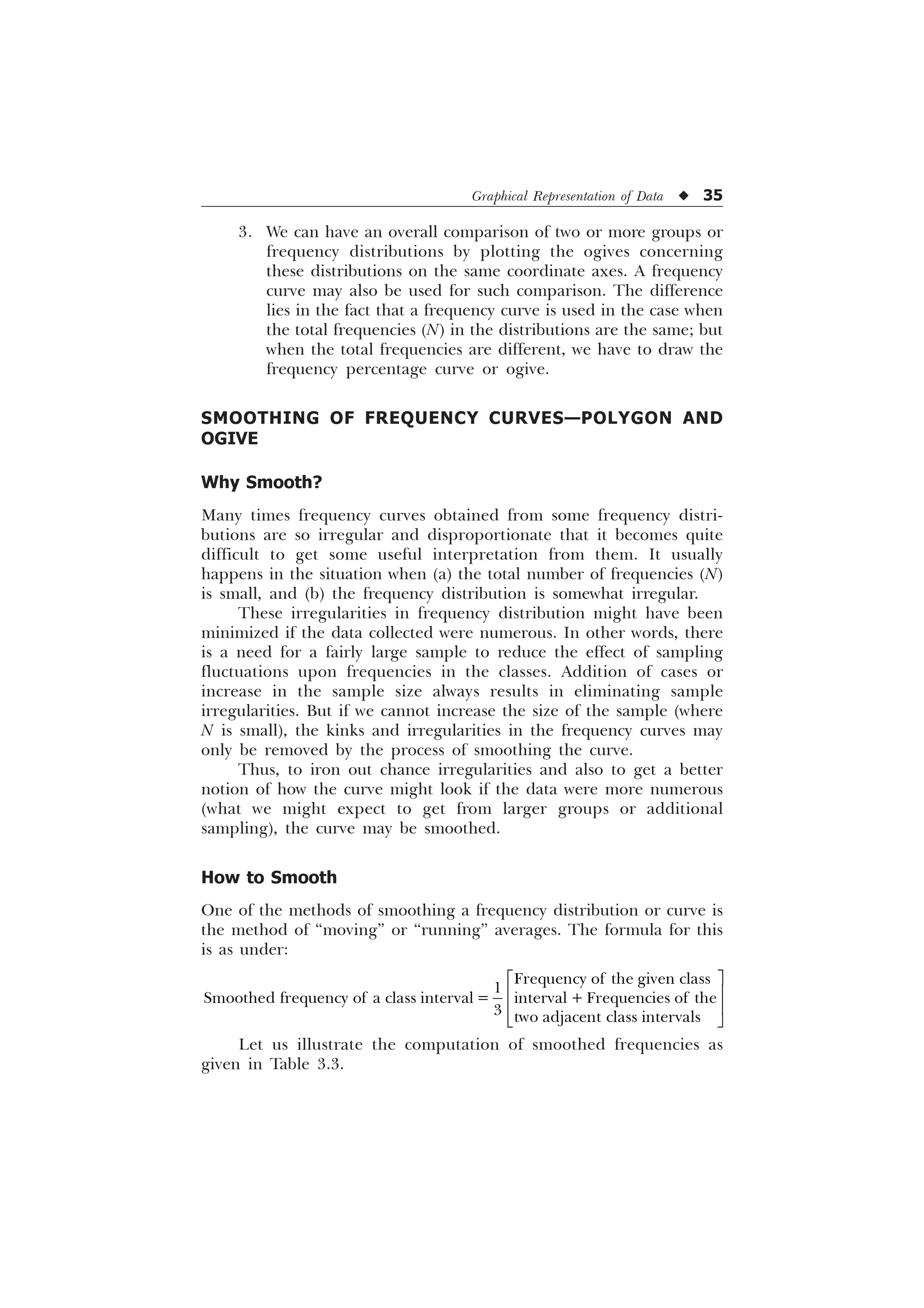 Graphical Representation of Data u 35
3. We can have an overall comparison of two or more groups or
frequency distributions by plotting the ogives concerning
these distributions on the same coordinate axes. A frequency
curve may also be used for such comparison. The difference
lies in the fact that a frequency curve is used in the case when
the total frequencies (N) in the distributions are the same; but
when the total frequencies are different, we have to draw the
frequency percentage curve or ogive.
SMOOTHING OF FREQUENCY CURVES—POLYGON AND
OGIVE
Why Smooth?
Many times frequency curves obtained from some frequency distri-
butions are so irregular and disproportionate that it becomes quite
difficult to get some useful interpretation from them. It usually
happens in the situation when (a) the total number of frequencies (N)
is small, and (b) the frequency distribution is somewhat irregular.
These irregularities in frequency distribution might have been
minimized if the data collected were numerous. In other words, there
is a need for a fairly large sample to reduce the effect of sampling
fluctuations upon frequencies in the classes. Addition of cases or
increase in the sample size always results in eliminating sample
irregularities. But if we cannot increase the size of the sample (where
N is small), the kinks and irregularities in the frequency curves may
only be removed by the process of smoothing the curve.
Thus, to iron out chance irregularities and also to get a better
notion of how the curve might look if the data were more numerous
(what we might expect to get from larger groups or additional
sampling), the curve may be smoothed.
How to Smooth
One of the methods of smoothing a frequency distribution or curve is
the method of “moving” or “running” averages. The formula for this
is as under:
)UHTXHQF RI WKH JLYHQ FODVV

6PRRWKHG IUHTXHQF RI D FODVV LQWHUYDO LQWHUYDO  )UHTXHQFLHV RI WKH
 WZR DGMDFHQW FODVV LQWHUYDOV
Ë Û
Ì Ü
Ì Ü
Í Ý
Let us illustrate the computation of smoothed frequencies as
given in Table 3.3.
 