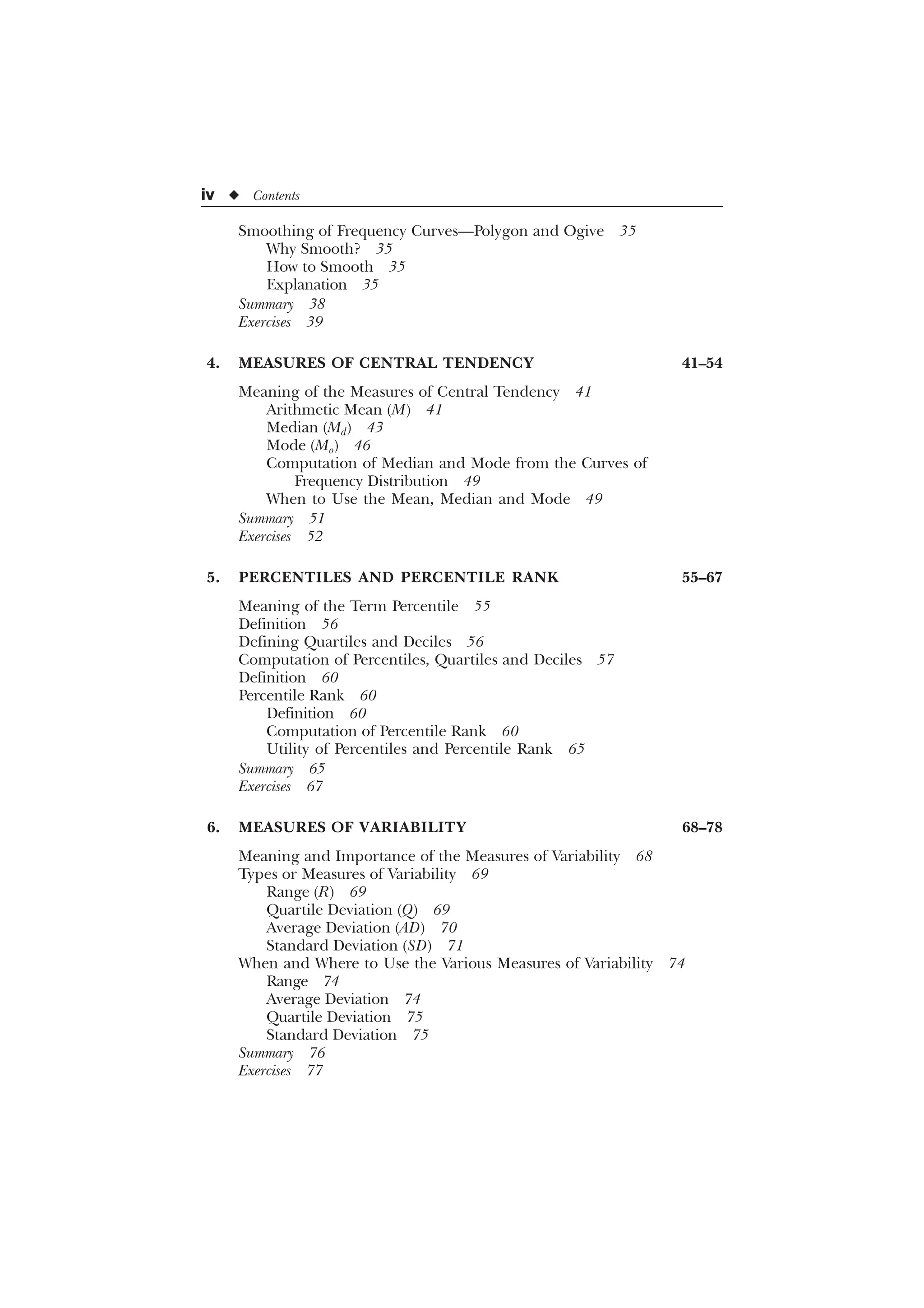 iv u Contents
Smoothing of Frequency Curves—Polygon and Ogive 35
Why Smooth? 35
How to Smooth 35
Explanation 35
Summary 38
Exercises 39
4. MEASURES OF CENTRAL TENDENCY 41–54
Meaning of the Measures of Central Tendency 41
Arithmetic Mean (M) 41
Median (Md) 43
Mode (Mo) 46
Computation of Median and Mode from the Curves of
Frequency Distribution 49
When to Use the Mean, Median and Mode 49
Summary 51
Exercises 52
5. PERCENTILES AND PERCENTILE RANK 55–67
Meaning of the Term Percentile 55
Definition 56
Defining Quartiles and Deciles 56
Computation of Percentiles, Quartiles and Deciles 57
Definition 60
Percentile Rank 60
Definition 60
Computation of Percentile Rank 60
Utility of Percentiles and Percentile Rank 65
Summary 65
Exercises 67
6. MEASURES OF VARIABILITY 68–78
Meaning and Importance of the Measures of Variability 68
Types or Measures of Variability 69
Range (R) 69
Quartile Deviation (Q) 69
Average Deviation (AD) 70
Standard Deviation (SD) 71
When and Where to Use the Various Measures of Variability 74
Range 74
Average Deviation 74
Quartile Deviation 75
Standard Deviation 75
Summary 76
Exercises 77
 