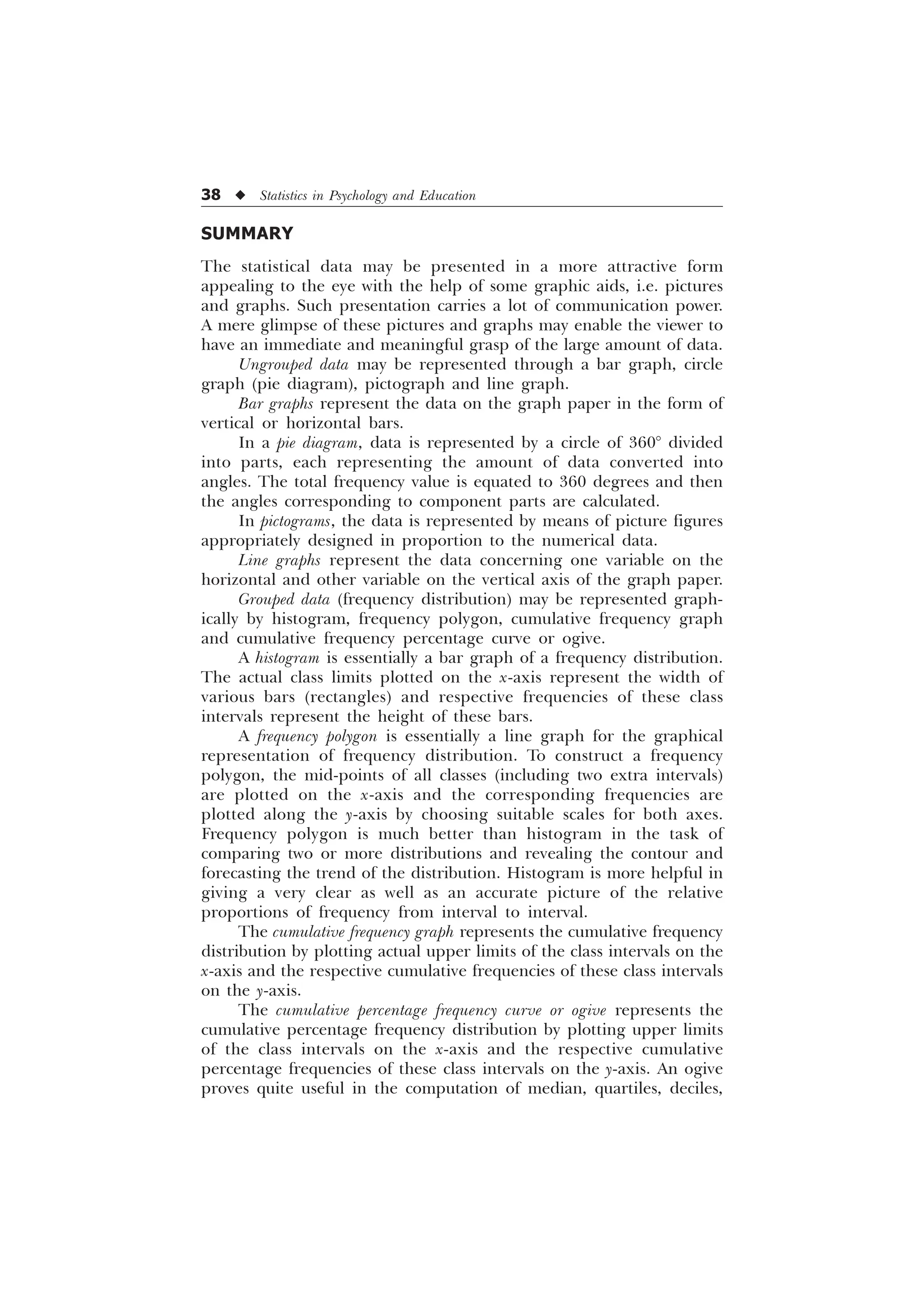 38 u Statistics in Psychology and Education
SUMMARY
The statistical data may be presented in a more attractive form
appealing to the eye with the help of some graphic aids, i.e. pictures
and graphs. Such presentation carries a lot of communication power.
A mere glimpse of these pictures and graphs may enable the viewer to
have an immediate and meaningful grasp of the large amount of data.
Ungrouped data may be represented through a bar graph, circle
graph (pie diagram), pictograph and line graph.
Bar graphs represent the data on the graph paper in the form of
vertical or horizontal bars.
In a pie diagram, data is represented by a circle of 360° divided
into parts, each representing the amount of data converted into
angles. The total frequency value is equated to 360 degrees and then
the angles corresponding to component parts are calculated.
In pictograms, the data is represented by means of picture figures
appropriately designed in proportion to the numerical data.
Line graphs represent the data concerning one variable on the
horizontal and other variable on the vertical axis of the graph paper.
Grouped data (frequency distribution) may be represented graph-
ically by histogram, frequency polygon, cumulative frequency graph
and cumulative frequency percentage curve or ogive.
A histogram is essentially a bar graph of a frequency distribution.
The actual class limits plotted on the x-axis represent the width of
various bars (rectangles) and respective frequencies of these class
intervals represent the height of these bars.
A frequency polygon is essentially a line graph for the graphical
representation of frequency distribution. To construct a frequency
polygon, the mid-points of all classes (including two extra intervals)
are plotted on the x-axis and the corresponding frequencies are
plotted along the y-axis by choosing suitable scales for both axes.
Frequency polygon is much better than histogram in the task of
comparing two or more distributions and revealing the contour and
forecasting the trend of the distribution. Histogram is more helpful in
giving a very clear as well as an accurate picture of the relative
proportions of frequency from interval to interval.
The cumulative frequency graph represents the cumulative frequency
distribution by plotting actual upper limits of the class intervals on the
x-axis and the respective cumulative frequencies of these class intervals
on the y-axis.
The cumulative percentage frequency curve or ogive represents the
cumulative percentage frequency distribution by plotting upper limits
of the class intervals on the x-axis and the respective cumulative
percentage frequencies of these class intervals on the y-axis. An ogive
proves quite useful in the computation of median, quartiles, deciles,
 