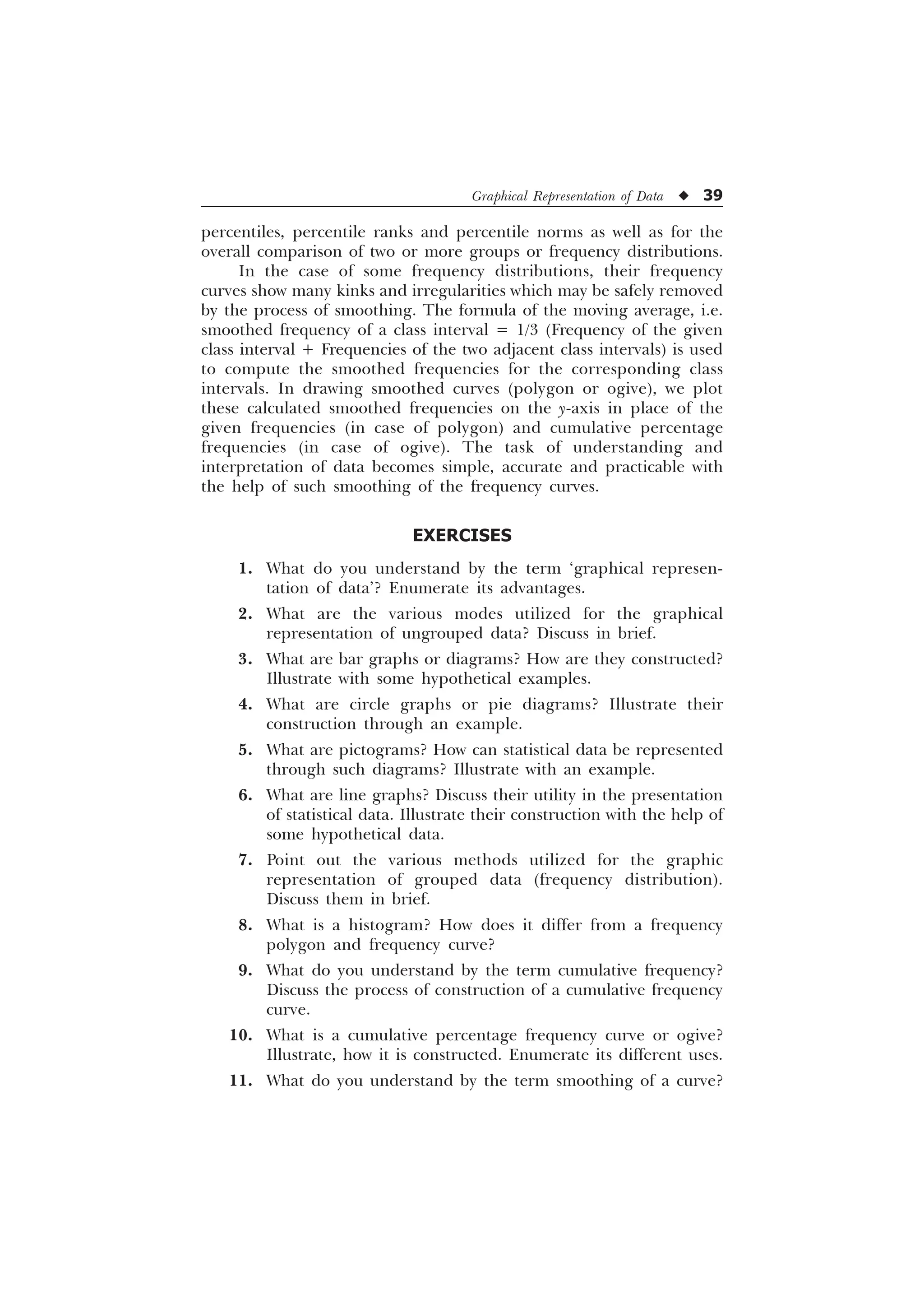 Graphical Representation of Data u 39
percentiles, percentile ranks and percentile norms as well as for the
overall comparison of two or more groups or frequency distributions.
In the case of some frequency distributions, their frequency
curves show many kinks and irregularities which may be safely removed
by the process of smoothing. The formula of the moving average, i.e.
smoothed frequency of a class interval = 1/3 (Frequency of the given
class interval + Frequencies of the two adjacent class intervals) is used
to compute the smoothed frequencies for the corresponding class
intervals. In drawing smoothed curves (polygon or ogive), we plot
these calculated smoothed frequencies on the y-axis in place of the
given frequencies (in case of polygon) and cumulative percentage
frequencies (in case of ogive). The task of understanding and
interpretation of data becomes simple, accurate and practicable with
the help of such smoothing of the frequency curves.
EXERCISES
1. What do you understand by the term ‘graphical represen-
tation of data’? Enumerate its advantages.
2. What are the various modes utilized for the graphical
representation of ungrouped data? Discuss in brief.
3. What are bar graphs or diagrams? How are they constructed?
Illustrate with some hypothetical examples.
4. What are circle graphs or pie diagrams? Illustrate their
construction through an example.
5. What are pictograms? How can statistical data be represented
through such diagrams? Illustrate with an example.
6. What are line graphs? Discuss their utility in the presentation
of statistical data. Illustrate their construction with the help of
some hypothetical data.
7. Point out the various methods utilized for the graphic
representation of grouped data (frequency distribution).
Discuss them in brief.
8. What is a histogram? How does it differ from a frequency
polygon and frequency curve?
9. What do you understand by the term cumulative frequency?
Discuss the process of construction of a cumulative frequency
curve.
10. What is a cumulative percentage frequency curve or ogive?
Illustrate, how it is constructed. Enumerate its different uses.
11. What do you understand by the term smoothing of a curve?
 