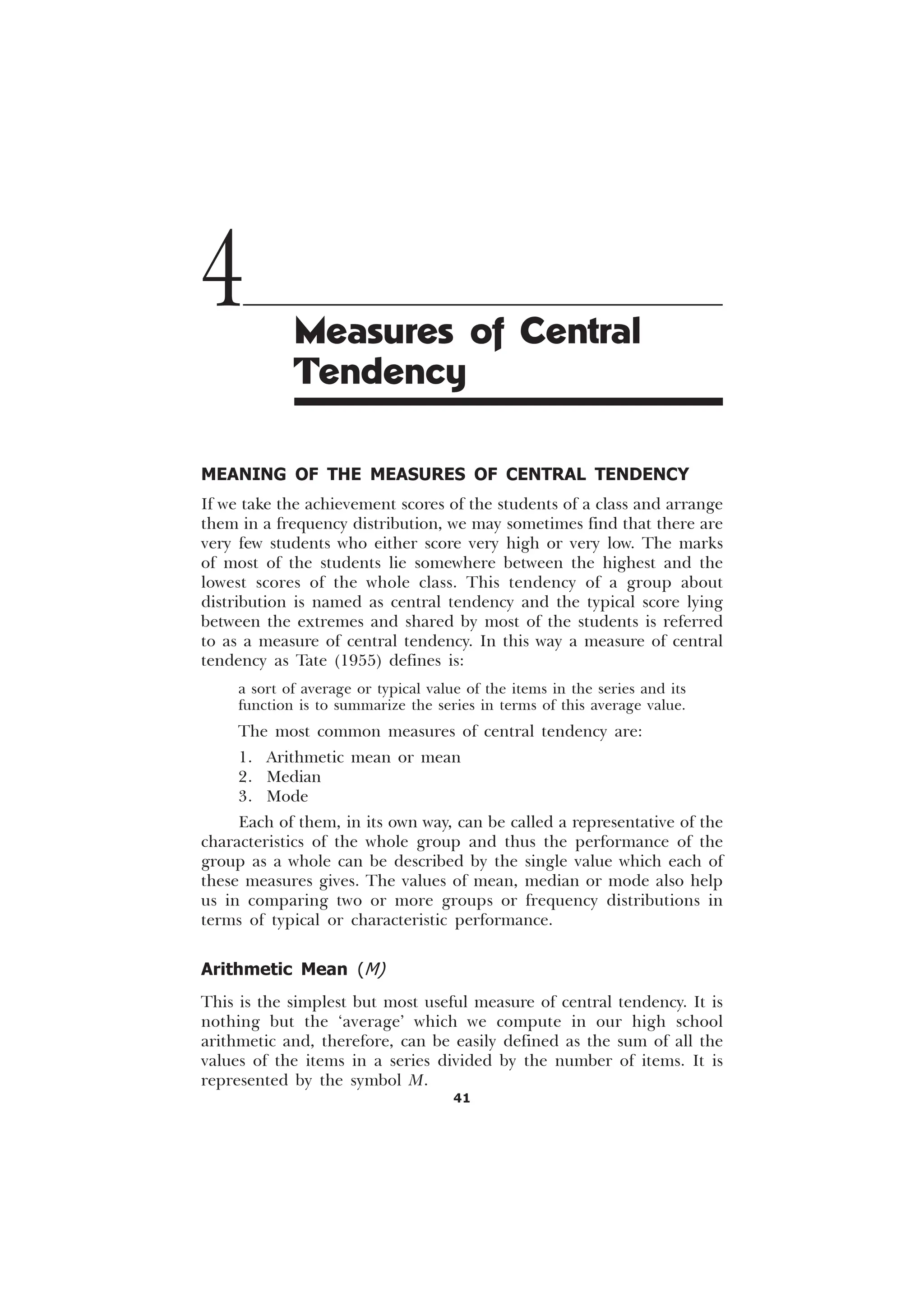 41
MEANING OF THE MEASURES OF CENTRAL TENDENCY
If we take the achievement scores of the students of a class and arrange
them in a frequency distribution, we may sometimes find that there are
very few students who either score very high or very low. The marks
of most of the students lie somewhere between the highest and the
lowest scores of the whole class. This tendency of a group about
distribution is named as central tendency and the typical score lying
between the extremes and shared by most of the students is referred
to as a measure of central tendency. In this way a measure of central
tendency as Tate (1955) defines is:
a sort of average or typical value of the items in the series and its
function is to summarize the series in terms of this average value.
The most common measures of central tendency are:
1. Arithmetic mean or mean
2. Median
3. Mode
Each of them, in its own way, can be called a representative of the
characteristics of the whole group and thus the performance of the
group as a whole can be described by the single value which each of
these measures gives. The values of mean, median or mode also help
us in comparing two or more groups or frequency distributions in
terms of typical or characteristic performance.
Arithmetic Mean (M)
This is the simplest but most useful measure of central tendency. It is
nothing but the ‘average’ which we compute in our high school
arithmetic and, therefore, can be easily defined as the sum of all the
values of the items in a series divided by the number of items. It is
represented by the symbol M.
4 Measures of Central
Tendency
 