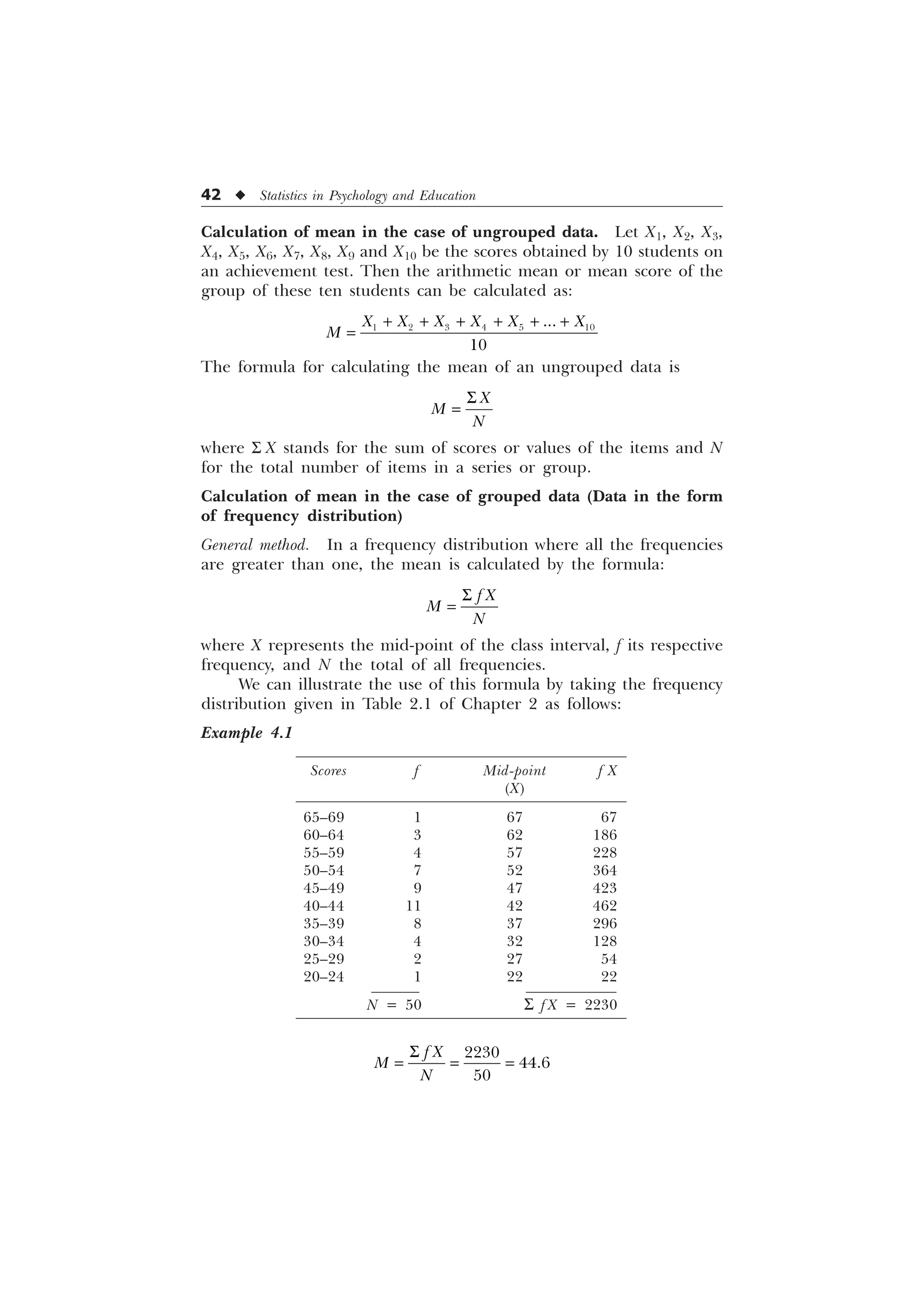 42 u Statistics in Psychology and Education
Calculation of mean in the case of ungrouped data. Let X1, X2, X3,
X4, X5, X6, X7, X8, X9 and X10 be the scores obtained by 10 students on
an achievement test. Then the arithmetic mean or mean score of the
group of these ten students can be calculated as:
     


; ; ; ; ; ;
0
     
The formula for calculating the mean of an ungrouped data is
;
0
1
6
where S X stands for the sum of scores or values of the items and N
for the total number of items in a series or group.
Calculation of mean in the case of grouped data (Data in the form
of frequency distribution)
General method. In a frequency distribution where all the frequencies
are greater than one, the mean is calculated by the formula:
I ;
0
1
6
where X represents the mid-point of the class interval, f its respective
frequency, and N the total of all frequencies.
We can illustrate the use of this formula by taking the frequency
distribution given in Table 2.1 of Chapter 2 as follows:
Example 4.1
Scores f Mid-point f X
(X)
65–69 1 67 67
60–64 3 62 186
55–59 4 57 228
50–54 7 52 364
45–49 9 47 423
40–44 11 42 462
35–39 8 37 296
30–34 4 32 128
25–29 2 27 54
20–24 1 22 22
N = 50 S f X = 2230



I ;
0
1
6
 