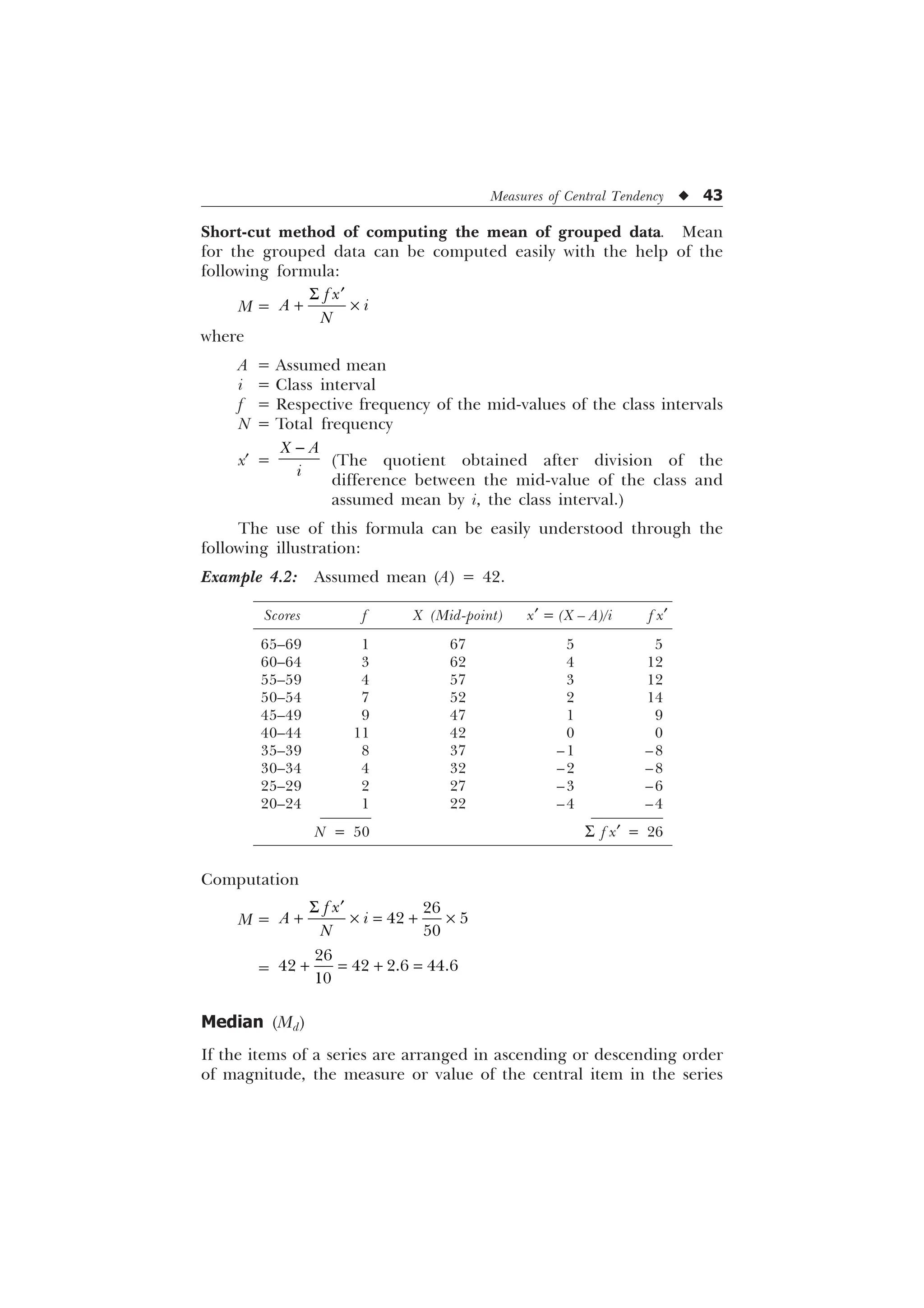 Measures of Central Tendency u 43
Short-cut method of computing the mean of grouped data. Mean
for the grouped data can be computed easily with the help of the
following formula:
M =
I [
$ L
1
6 „
 –
where
A = Assumed mean
i = Class interval
f = Respective frequency of the mid-values of the class intervals
N = Total frequency
x¢ =
; $
L

(The quotient obtained after division of the
difference between the mid-value of the class and
assumed mean by i, the class interval.)
The use of this formula can be easily understood through the
following illustration:
Example 4.2: Assumed mean (A) = 42.
Computation
M =
6 „
 –  –

 

I [
$ L
1
=

   

 
Median (Md)
If the items of a series are arranged in ascending or descending order
of magnitude, the measure or value of the central item in the series
Scores f X (Mid-point) x¢ = (X – A)/i f x¢
65–69 1 67 5 5
60–64 3 62 4 12
55–59 4 57 3 12
50–54 7 52 2 14
45–49 9 47 1 9
40–44 11 42 0 0
35–39 8 37 –1 –8
30–34 4 32 –2 –8
25–29 2 27 –3 –6
20–24 1 22 –4 –4
N = 50 S f x¢ = 26
 