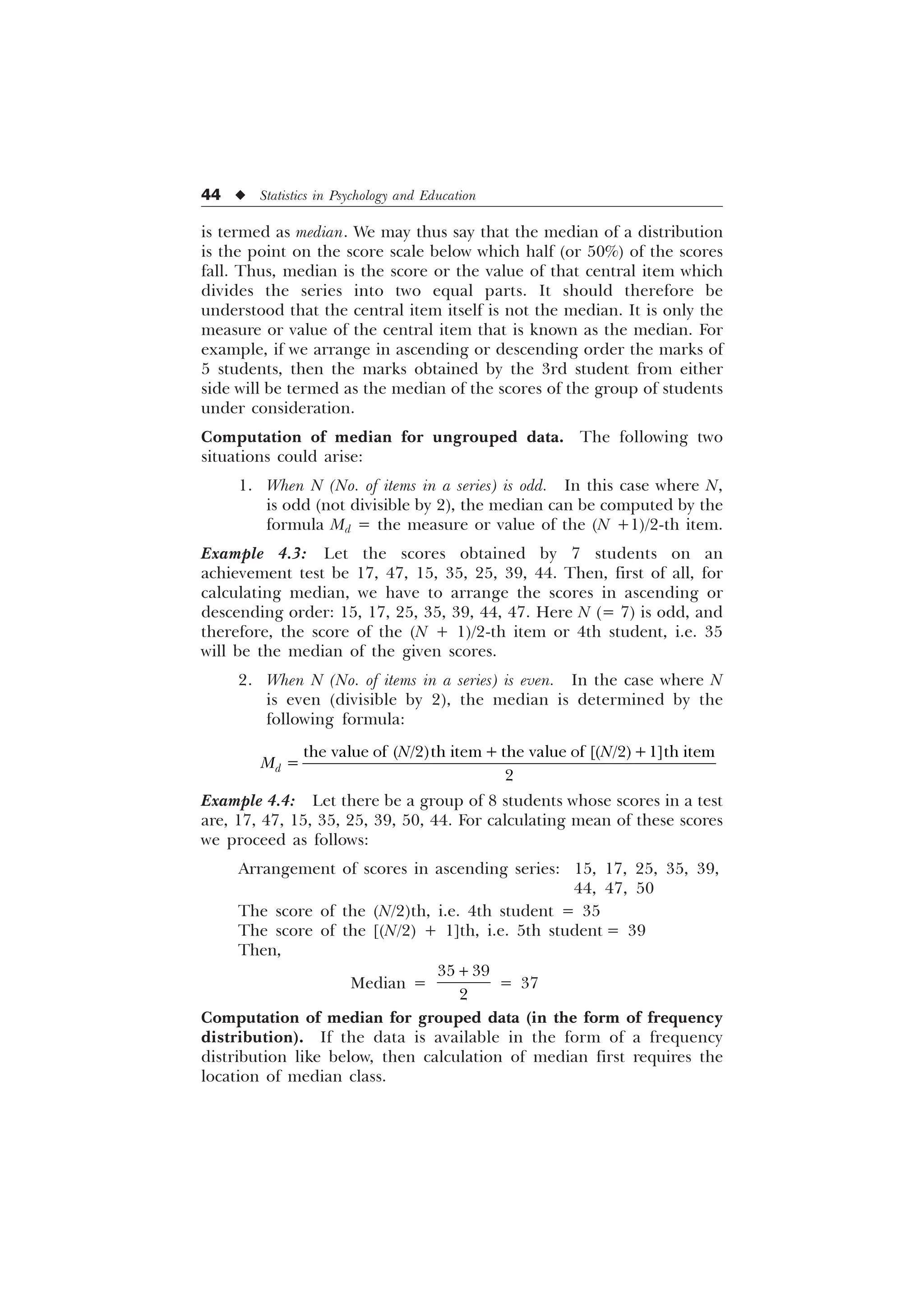 44 u Statistics in Psychology and Education
is termed as median. We may thus say that the median of a distribution
is the point on the score scale below which half (or 50%) of the scores
fall. Thus, median is the score or the value of that central item which
divides the series into two equal parts. It should therefore be
understood that the central item itself is not the median. It is only the
measure or value of the central item that is known as the median. For
example, if we arrange in ascending or descending order the marks of
5 students, then the marks obtained by the 3rd student from either
side will be termed as the median of the scores of the group of students
under consideration.
Computation of median for ungrouped data. The following two
situations could arise:
1. When N (No. of items in a series) is odd. In this case where N,
is odd (not divisible by 2), the median can be computed by the
formula Md = the measure or value of the (N +1)/2-th item.
Example 4.3: Let the scores obtained by 7 students on an
achievement test be 17, 47, 15, 35, 25, 39, 44. Then, first of all, for
calculating median, we have to arrange the scores in ascending or
descending order: 15, 17, 25, 35, 39, 44, 47. Here N (= 7) is odd, and
therefore, the score of the (N + 1)/2-th item or 4th student, i.e. 35
will be the median of the given scores.
2. When N (No. of items in a series) is even. In the case where N
is even (divisible by 2), the median is determined by the
following formula:
WKH YDOXH RI  WK LWHP WKH YDOXH RI   @WK LWHP

G
1 1
0
Example 4.4: Let there be a group of 8 students whose scores in a test
are, 17, 47, 15, 35, 25, 39, 50, 44. For calculating mean of these scores
we proceed as follows:
Arrangement of scores in ascending series: 15, 17, 25, 35, 39,
44, 47, 50
The score of the (N/2)th, i.e. 4th student = 35
The score of the [(N/2) + 1]th, i.e. 5th student = 39
Then,
Median =
 


= 37
Computation of median for grouped data (in the form of frequency
distribution). If the data is available in the form of a frequency
distribution like below, then calculation of median first requires the
location of median class.
 
