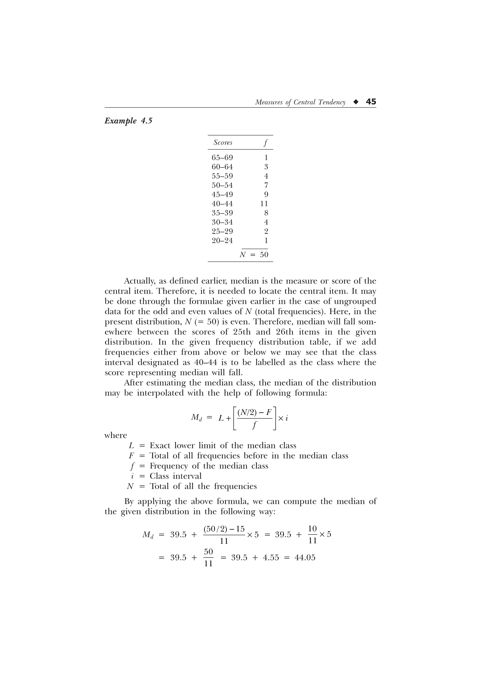Measures of Central Tendency u 45
Example 4.5
Scores f
65–69 1
60–64 3
55–59 4
50–54 7
45–49 9
40–44 11
35–39 8
30–34 4
25–29 2
20–24 1
N = 50
Actually, as defined earlier, median is the measure or score of the
central item. Therefore, it is needed to locate the central item. It may
be done through the formulae given earlier in the case of ungrouped
data for the odd and even values of N (total frequencies). Here, in the
present distribution, N (= 50) is even. Therefore, median will fall som-
ewhere between the scores of 25th and 26th items in the given
distribution. In the given frequency distribution table, if we add
frequencies either from above or below we may see that the class
interval designated as 40–44 is to be labelled as the class where the
score representing median will fall.
After estimating the median class, the median of the distribution
may be interpolated with the help of following formula:
Md =
Ë Û

 –
Ì Ü
Í Ý

1 )
/ L
I
where
L = Exact lower limit of the median class
F = Total of all frequencies before in the median class
f = Frequency of the median class
i = Class interval
N = Total of all the frequencies
By applying the above formula, we can compute the median of
the given distribution in the following way:
Md = 39.5 +

–
  


= 39.5 +



–
= 39.5 +


= 39.5 + 4.55 = 44.05
 