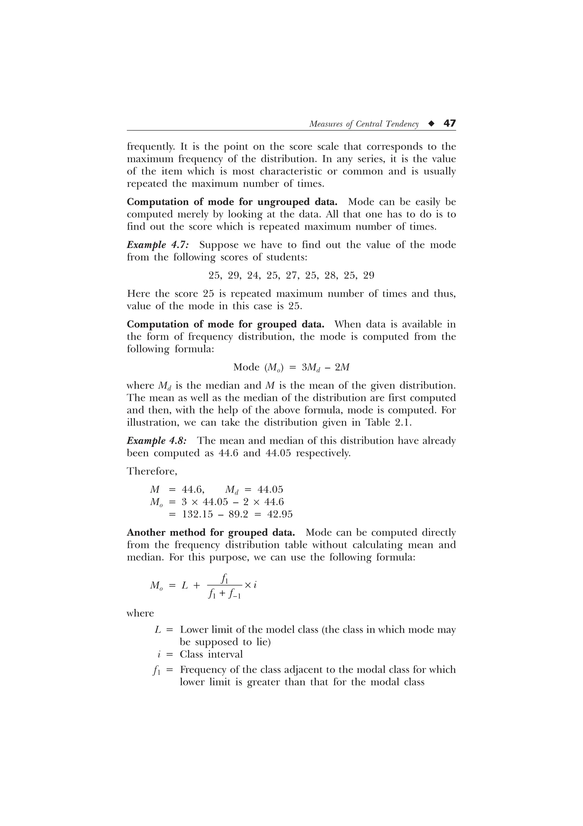 Measures of Central Tendency u 47
frequently. It is the point on the score scale that corresponds to the
maximum frequency of the distribution. In any series, it is the value
of the item which is most characteristic or common and is usually
repeated the maximum number of times.
Computation of mode for ungrouped data. Mode can be easily be
computed merely by looking at the data. All that one has to do is to
find out the score which is repeated maximum number of times.
Example 4.7: Suppose we have to find out the value of the mode
from the following scores of students:
25, 29, 24, 25, 27, 25, 28, 25, 29
Here the score 25 is repeated maximum number of times and thus,
value of the mode in this case is 25.
Computation of mode for grouped data. When data is available in
the form of frequency distribution, the mode is computed from the
following formula:
Mode (Mo) = 3Md – 2M
where Md is the median and M is the mean of the given distribution.
The mean as well as the median of the distribution are first computed
and then, with the help of the above formula, mode is computed. For
illustration, we can take the distribution given in Table 2.1.
Example 4.8: The mean and median of this distribution have already
been computed as 44.6 and 44.05 respectively.
Therefore,
M = 44.6, Md = 44.05
Mo = 3 ´ 44.05 – 2 ´ 44.6
= 132.15 – 89.2 = 42.95
Another method for grouped data. Mode can be computed directly
from the frequency distribution table without calculating mean and
median. For this purpose, we can use the following formula:
Mo = L + 
 
I
L
I I
–

where
L = Lower limit of the model class (the class in which mode may
be supposed to lie)
i = Class interval
f1 = Frequency of the class adjacent to the modal class for which
lower limit is greater than that for the modal class
 