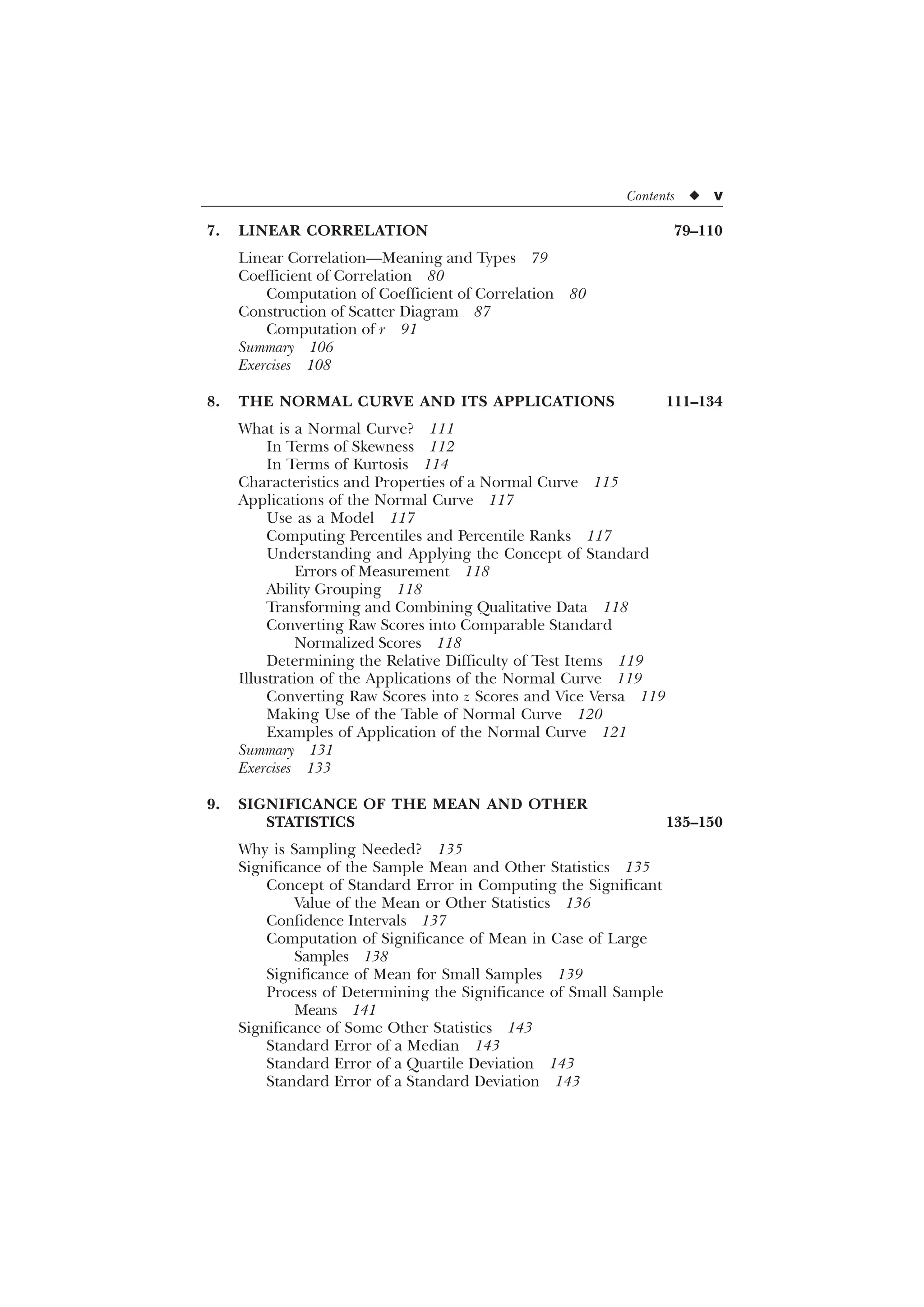 Contents u v
7. LINEAR CORRELATION 79–110
Linear Correlation—Meaning and Types 79
Coefficient of Correlation 80
Computation of Coefficient of Correlation 80
Construction of Scatter Diagram 87
Computation of r 91
Summary 106
Exercises 108
8. THE NORMAL CURVE AND ITS APPLICATIONS 111–134
What is a Normal Curve? 111
In Terms of Skewness 112
In Terms of Kurtosis 114
Characteristics and Properties of a Normal Curve 115
Applications of the Normal Curve 117
Use as a Model 117
Computing Percentiles and Percentile Ranks 117
Understanding and Applying the Concept of Standard
Errors of Measurement 118
Ability Grouping 118
Transforming and Combining Qualitative Data 118
Converting Raw Scores into Comparable Standard
Normalized Scores 118
Determining the Relative Difficulty of Test Items 119
Illustration of the Applications of the Normal Curve 119
Converting Raw Scores into z Scores and Vice Versa 119
Making Use of the Table of Normal Curve 120
Examples of Application of the Normal Curve 121
Summary 131
Exercises 133
9. SIGNIFICANCE OF THE MEAN AND OTHER
STATISTICS 135–150
Why is Sampling Needed? 135
Significance of the Sample Mean and Other Statistics 135
Concept of Standard Error in Computing the Significant
Value of the Mean or Other Statistics 136
Confidence Intervals 137
Computation of Significance of Mean in Case of Large
Samples 138
Significance of Mean for Small Samples 139
Process of Determining the Significance of Small Sample
Means 141
Significance of Some Other Statistics 143
Standard Error of a Median 143
Standard Error of a Quartile Deviation 143
Standard Error of a Standard Deviation 143
 