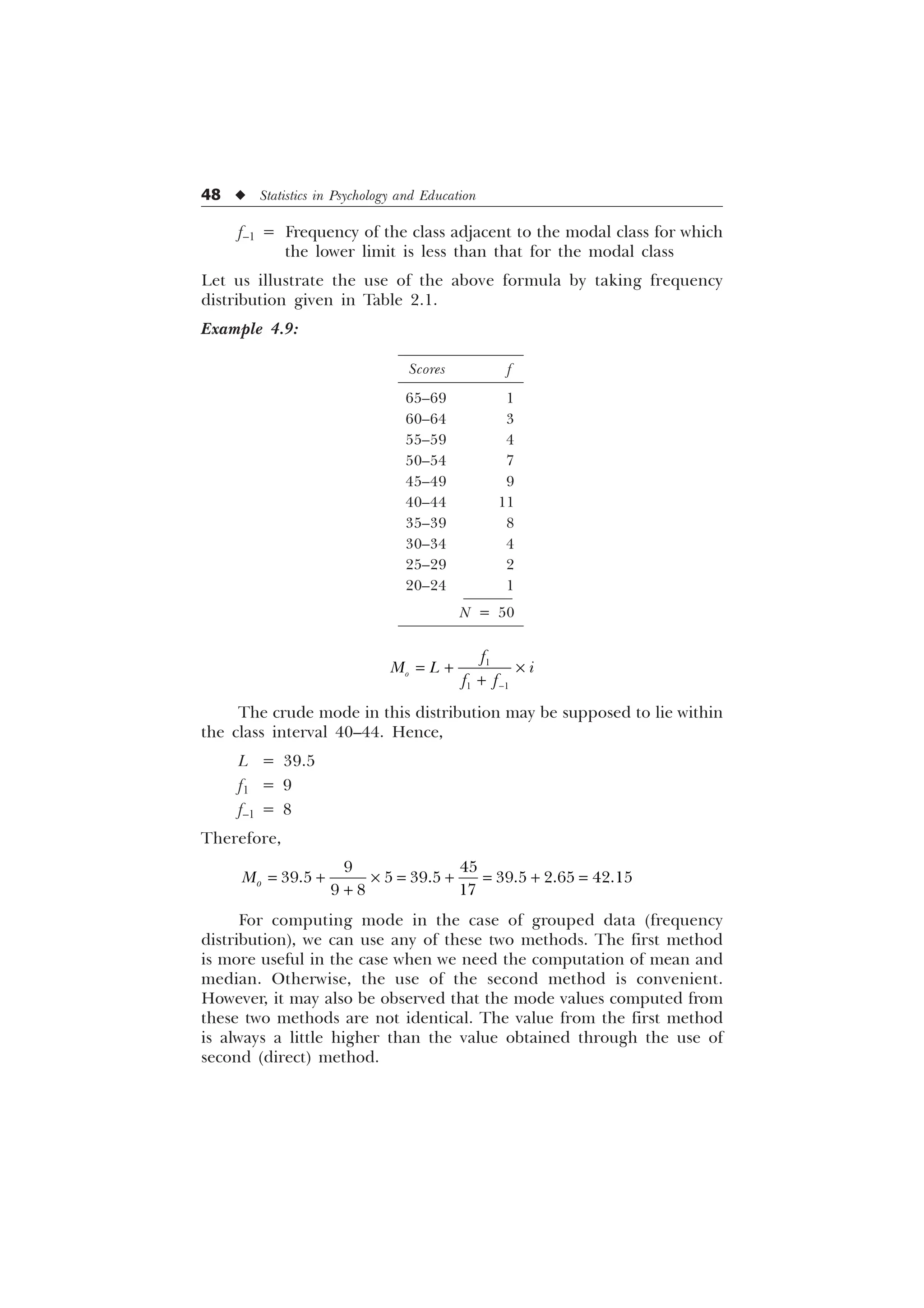 48 u Statistics in Psychology and Education
f–1 = Frequency of the class adjacent to the modal class for which
the lower limit is less than that for the modal class
Let us illustrate the use of the above formula by taking frequency
distribution given in Table 2.1.
Example 4.9:

 
R
I
0 / L
I I
 –

The crude mode in this distribution may be supposed to lie within
the class interval 40–44. Hence,
L = 39.5
f1 = 9
f–1 = 8
Therefore,
 
     
  
R
0  –  

For computing mode in the case of grouped data (frequency
distribution), we can use any of these two methods. The first method
is more useful in the case when we need the computation of mean and
median. Otherwise, the use of the second method is convenient.
However, it may also be observed that the mode values computed from
these two methods are not identical. The value from the first method
is always a little higher than the value obtained through the use of
second (direct) method.
Scores f
65–69 1
60–64 3
55–59 4
50–54 7
45–49 9
40–44 11
35–39 8
30–34 4
25–29 2
20–24 1
N = 50
 