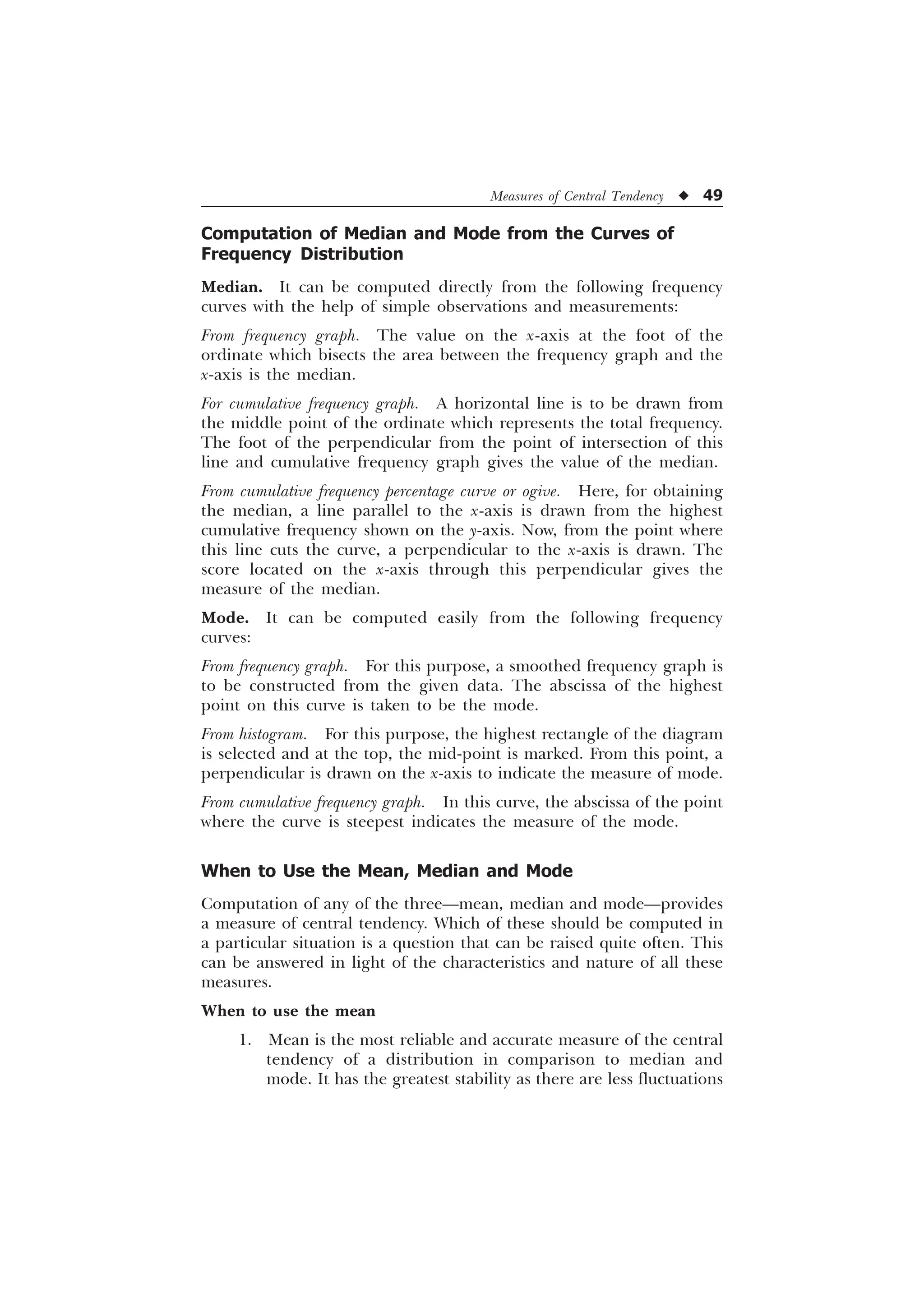 Measures of Central Tendency u 49
Computation of Median and Mode from the Curves of
Frequency Distribution
Median. It can be computed directly from the following frequency
curves with the help of simple observations and measurements:
From frequency graph. The value on the x-axis at the foot of the
ordinate which bisects the area between the frequency graph and the
x-axis is the median.
For cumulative frequency graph. A horizontal line is to be drawn from
the middle point of the ordinate which represents the total frequency.
The foot of the perpendicular from the point of intersection of this
line and cumulative frequency graph gives the value of the median.
From cumulative frequency percentage curve or ogive. Here, for obtaining
the median, a line parallel to the x-axis is drawn from the highest
cumulative frequency shown on the y-axis. Now, from the point where
this line cuts the curve, a perpendicular to the x-axis is drawn. The
score located on the x-axis through this perpendicular gives the
measure of the median.
Mode. It can be computed easily from the following frequency
curves:
From frequency graph. For this purpose, a smoothed frequency graph is
to be constructed from the given data. The abscissa of the highest
point on this curve is taken to be the mode.
From histogram. For this purpose, the highest rectangle of the diagram
is selected and at the top, the mid-point is marked. From this point, a
perpendicular is drawn on the x-axis to indicate the measure of mode.
From cumulative frequency graph. In this curve, the abscissa of the point
where the curve is steepest indicates the measure of the mode.
When to Use the Mean, Median and Mode
Computation of any of the three—mean, median and mode—provides
a measure of central tendency. Which of these should be computed in
a particular situation is a question that can be raised quite often. This
can be answered in light of the characteristics and nature of all these
measures.
When to use the mean
1. Mean is the most reliable and accurate measure of the central
tendency of a distribution in comparison to median and
mode. It has the greatest stability as there are less fluctuations
 