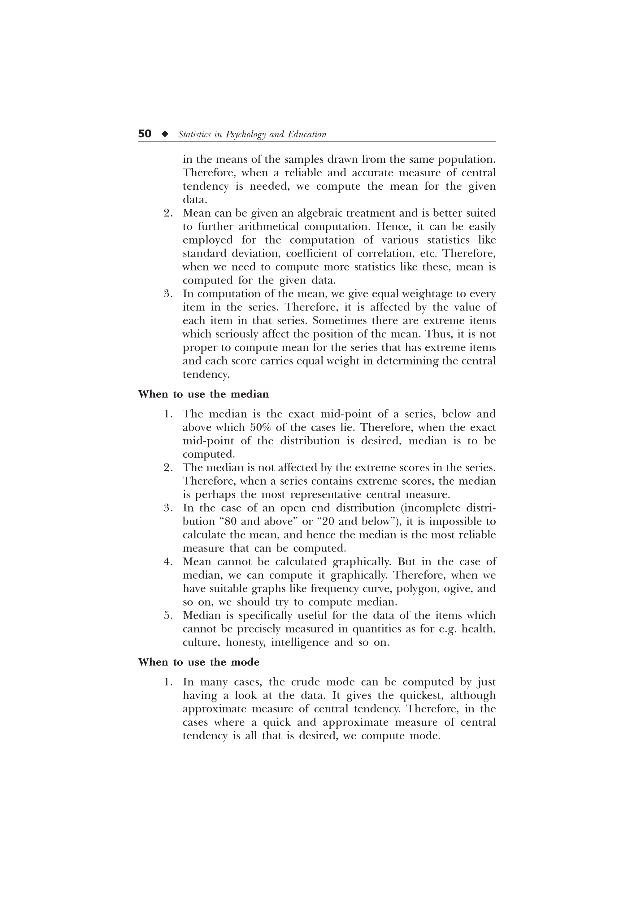 50 u Statistics in Psychology and Education
in the means of the samples drawn from the same population.
Therefore, when a reliable and accurate measure of central
tendency is needed, we compute the mean for the given
data.
2. Mean can be given an algebraic treatment and is better suited
to further arithmetical computation. Hence, it can be easily
employed for the computation of various statistics like
standard deviation, coefficient of correlation, etc. Therefore,
when we need to compute more statistics like these, mean is
computed for the given data.
3. In computation of the mean, we give equal weightage to every
item in the series. Therefore, it is affected by the value of
each item in that series. Sometimes there are extreme items
which seriously affect the position of the mean. Thus, it is not
proper to compute mean for the series that has extreme items
and each score carries equal weight in determining the central
tendency.
When to use the median
1. The median is the exact mid-point of a series, below and
above which 50% of the cases lie. Therefore, when the exact
mid-point of the distribution is desired, median is to be
computed.
2. The median is not affected by the extreme scores in the series.
Therefore, when a series contains extreme scores, the median
is perhaps the most representative central measure.
3. In the case of an open end distribution (incomplete distri-
bution “80 and above” or “20 and below”), it is impossible to
calculate the mean, and hence the median is the most reliable
measure that can be computed.
4. Mean cannot be calculated graphically. But in the case of
median, we can compute it graphically. Therefore, when we
have suitable graphs like frequency curve, polygon, ogive, and
so on, we should try to compute median.
5. Median is specifically useful for the data of the items which
cannot be precisely measured in quantities as for e.g. health,
culture, honesty, intelligence and so on.
When to use the mode
1. In many cases, the crude mode can be computed by just
having a look at the data. It gives the quickest, although
approximate measure of central tendency. Therefore, in the
cases where a quick and approximate measure of central
tendency is all that is desired, we compute mode.
 