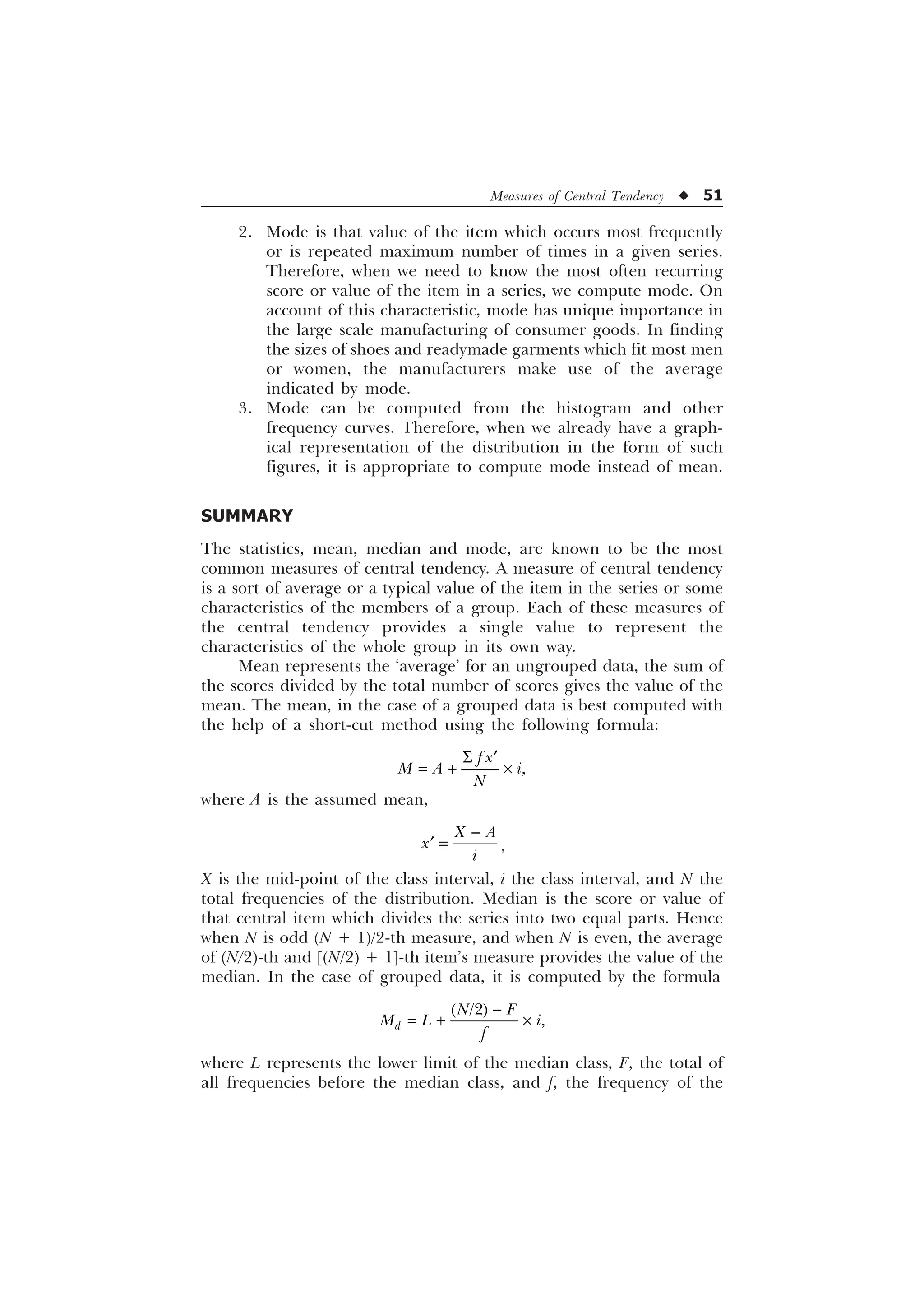 Measures of Central Tendency u 51
2. Mode is that value of the item which occurs most frequently
or is repeated maximum number of times in a given series.
Therefore, when we need to know the most often recurring
score or value of the item in a series, we compute mode. On
account of this characteristic, mode has unique importance in
the large scale manufacturing of consumer goods. In finding
the sizes of shoes and readymade garments which fit most men
or women, the manufacturers make use of the average
indicated by mode.
3. Mode can be computed from the histogram and other
frequency curves. Therefore, when we already have a graph-
ical representation of the distribution in the form of such
figures, it is appropriate to compute mode instead of mean.
SUMMARY
The statistics, mean, median and mode, are known to be the most
common measures of central tendency. A measure of central tendency
is a sort of average or a typical value of the item in the series or some
characteristics of the members of a group. Each of these measures of
the central tendency provides a single value to represent the
characteristics of the whole group in its own way.
Mean represents the ‘average’ for an ungrouped data, the sum of
the scores divided by the total number of scores gives the value of the
mean. The mean, in the case of a grouped data is best computed with
the help of a short-cut method using the following formula:

I [
0 $ L
1
6 „
 –
where A is the assumed mean,
; $
[
L

„ ,
X is the mid-point of the class interval, i the class interval, and N the
total frequencies of the distribution. Median is the score or value of
that central item which divides the series into two equal parts. Hence
when N is odd (N + 1)/2-th measure, and when N is even, the average
of (N/2)-th and [(N/2) + 1]-th item’s measure provides the value of the
median. In the case of grouped data, it is computed by the formula

 –


G
1 )
0 / L
I
where L represents the lower limit of the median class, F, the total of
all frequencies before the median class, and f, the frequency of the
 