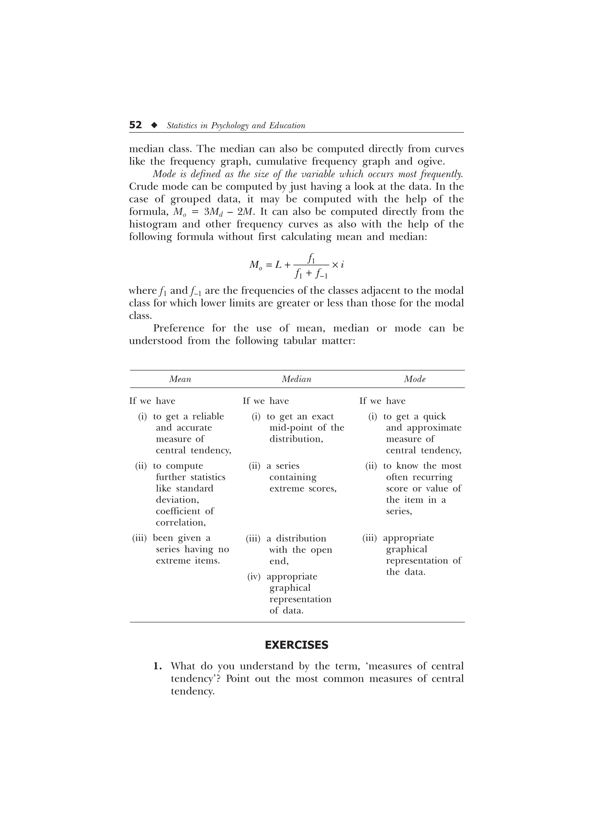 52 u Statistics in Psychology and Education
Mean Median Mode
median class. The median can also be computed directly from curves
like the frequency graph, cumulative frequency graph and ogive.
Mode is defined as the size of the variable which occurs most frequently.
Crude mode can be computed by just having a look at the data. In the
case of grouped data, it may be computed with the help of the
formula, Mo = 3Md – 2M. It can also be computed directly from the
histogram and other frequency curves as also with the help of the
following formula without first calculating mean and median:

 
R
I
0 / L
I I
 –

where f1 and f–1 are the frequencies of the classes adjacent to the modal
class for which lower limits are greater or less than those for the modal
class.
Preference for the use of mean, median or mode can be
understood from the following tabular matter:
If we have
(i) to get a reliable
and accurate
measure of
central tendency,
(ii) to compute
further statistics
like standard
deviation,
coefficient of
correlation,
(iii) been given a
series having no
extreme items.
If we have
(i) to get an exact
mid-point of the
distribution,
(ii) a series
containing
extreme scores,
(iii) a distribution
with the open
end,
(iv) appropriate
graphical
representation
of data.
If we have
(i) to get a quick
and approximate
measure of
central tendency,
(ii) to know the most
often recurring
score or value of
the item in a
series,
(iii) appropriate
graphical
representation of
the data.
EXERCISES
1. What do you understand by the term, ‘measures of central
tendency’? Point out the most common measures of central
tendency.
 