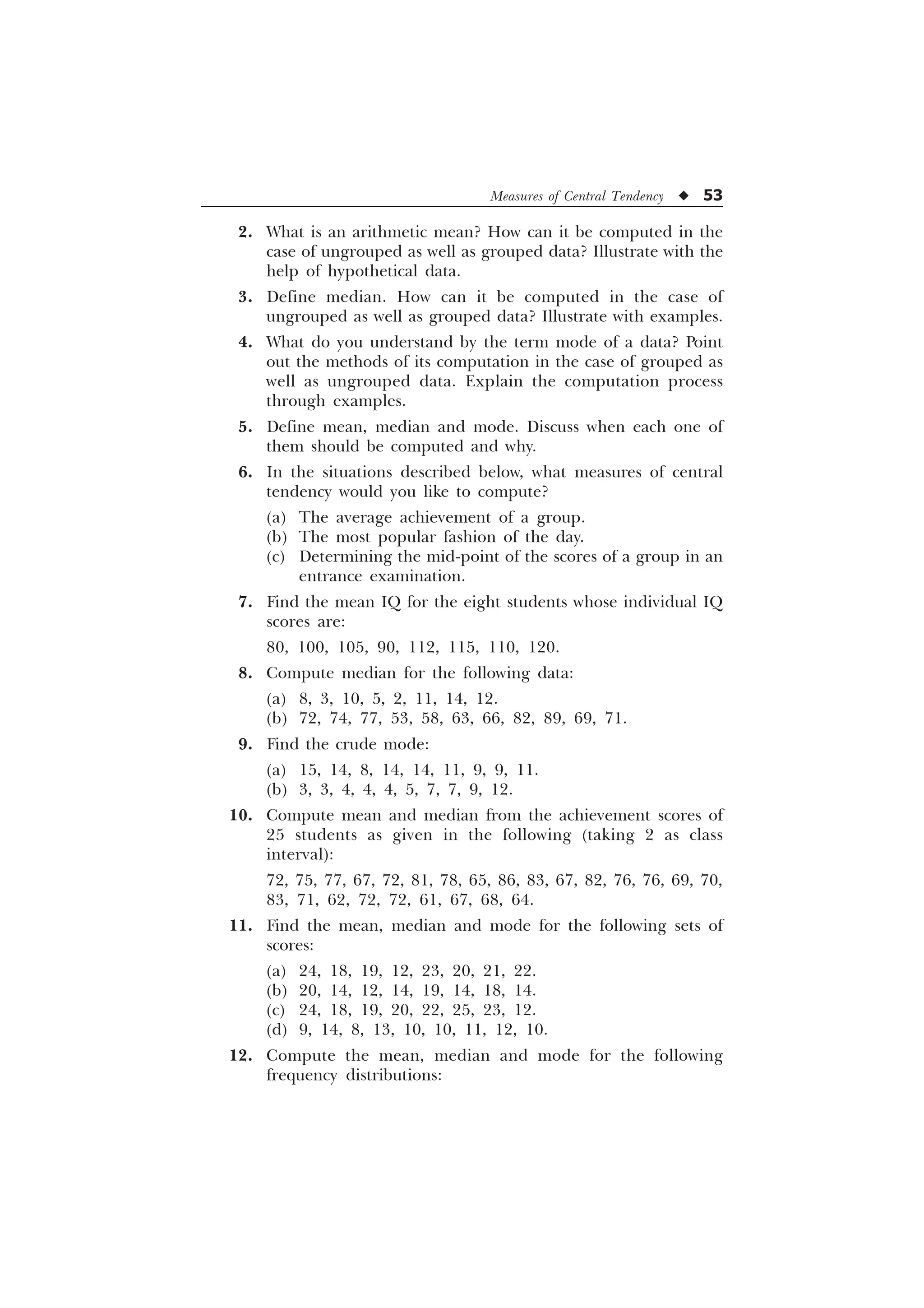 Measures of Central Tendency u 53
2. What is an arithmetic mean? How can it be computed in the
case of ungrouped as well as grouped data? Illustrate with the
help of hypothetical data.
3. Define median. How can it be computed in the case of
ungrouped as well as grouped data? Illustrate with examples.
4. What do you understand by the term mode of a data? Point
out the methods of its computation in the case of grouped as
well as ungrouped data. Explain the computation process
through examples.
5. Define mean, median and mode. Discuss when each one of
them should be computed and why.
6. In the situations described below, what measures of central
tendency would you like to compute?
(a) The average achievement of a group.
(b) The most popular fashion of the day.
(c) Determining the mid-point of the scores of a group in an
entrance examination.
7. Find the mean IQ for the eight students whose individual IQ
scores are:
80, 100, 105, 90, 112, 115, 110, 120.
8. Compute median for the following data:
(a) 8, 3, 10, 5, 2, 11, 14, 12.
(b) 72, 74, 77, 53, 58, 63, 66, 82, 89, 69, 71.
9. Find the crude mode:
(a) 15, 14, 8, 14, 14, 11, 9, 9, 11.
(b) 3, 3, 4, 4, 4, 5, 7, 7, 9, 12.
10. Compute mean and median from the achievement scores of
25 students as given in the following (taking 2 as class
interval):
72, 75, 77, 67, 72, 81, 78, 65, 86, 83, 67, 82, 76, 76, 69, 70,
83, 71, 62, 72, 72, 61, 67, 68, 64.
11. Find the mean, median and mode for the following sets of
scores:
(a) 24, 18, 19, 12, 23, 20, 21, 22.
(b) 20, 14, 12, 14, 19, 14, 18, 14.
(c) 24, 18, 19, 20, 22, 25, 23, 12.
(d) 9, 14, 8, 13, 10, 10, 11, 12, 10.
12. Compute the mean, median and mode for the following
frequency distributions:
 