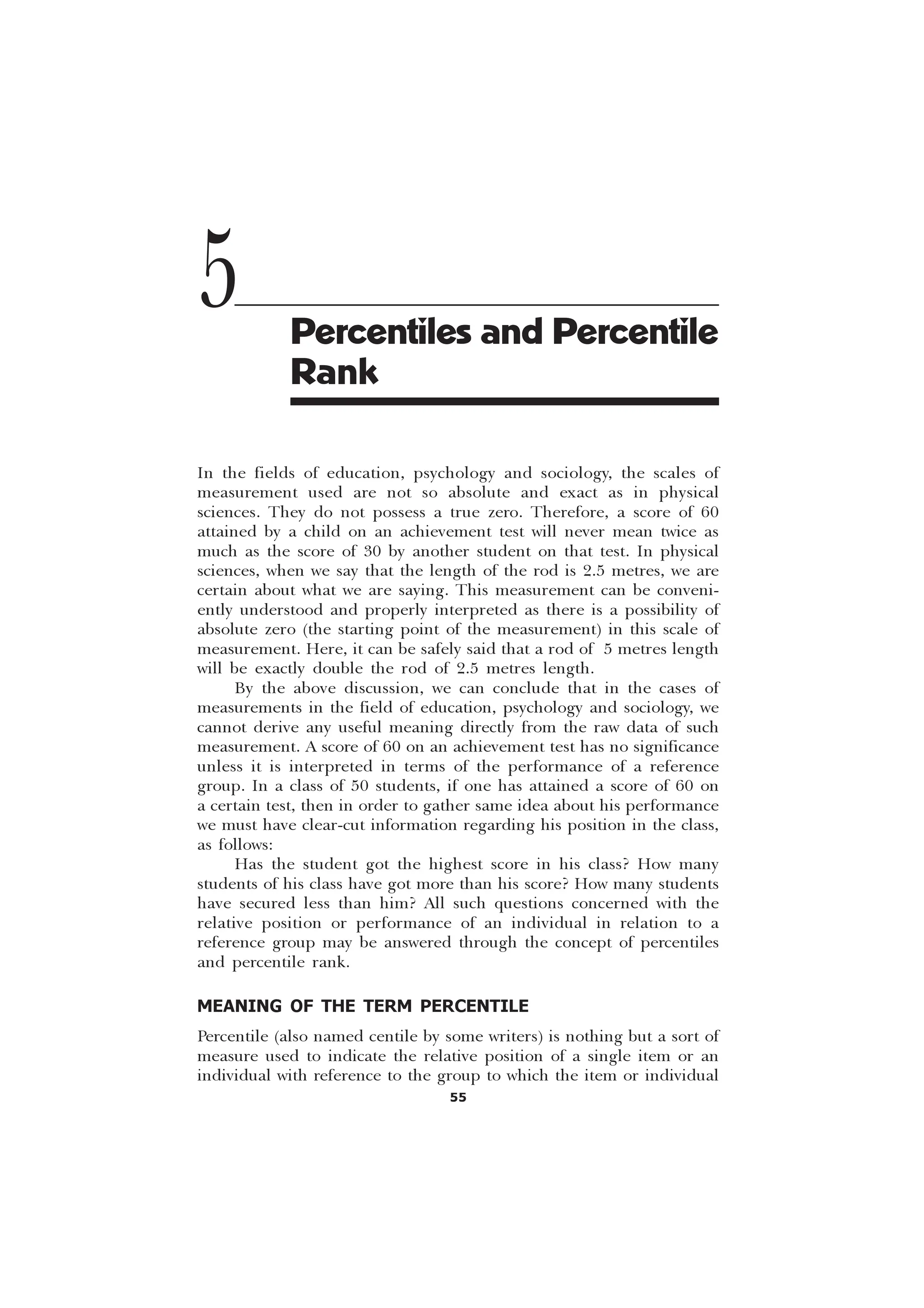 55
In the fields of education, psychology and sociology, the scales of
measurement used are not so absolute and exact as in physical
sciences. They do not possess a true zero. Therefore, a score of 60
attained by a child on an achievement test will never mean twice as
much as the score of 30 by another student on that test. In physical
sciences, when we say that the length of the rod is 2.5 metres, we are
certain about what we are saying. This measurement can be conveni-
ently understood and properly interpreted as there is a possibility of
absolute zero (the starting point of the measurement) in this scale of
measurement. Here, it can be safely said that a rod of 5 metres length
will be exactly double the rod of 2.5 metres length.
By the above discussion, we can conclude that in the cases of
measurements in the field of education, psychology and sociology, we
cannot derive any useful meaning directly from the raw data of such
measurement. A score of 60 on an achievement test has no significance
unless it is interpreted in terms of the performance of a reference
group. In a class of 50 students, if one has attained a score of 60 on
a certain test, then in order to gather same idea about his performance
we must have clear-cut information regarding his position in the class,
as follows:
Has the student got the highest score in his class? How many
students of his class have got more than his score? How many students
have secured less than him? All such questions concerned with the
relative position or performance of an individual in relation to a
reference group may be answered through the concept of percentiles
and percentile rank.
MEANING OF THE TERM PERCENTILE
Percentile (also named centile by some writers) is nothing but a sort of
measure used to indicate the relative position of a single item or an
individual with reference to the group to which the item or individual
5 Percentiles and Percentile
Rank
 