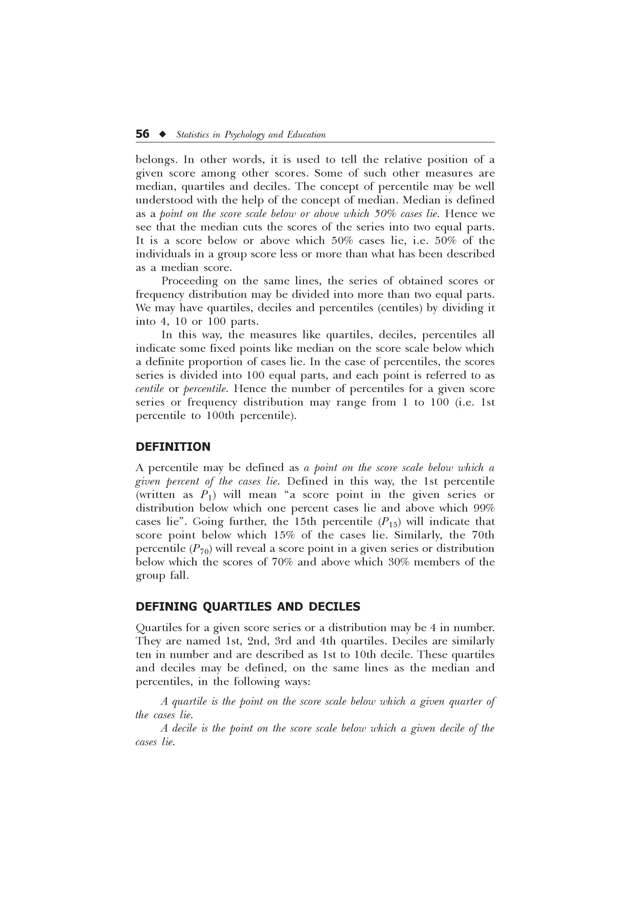 56 u Statistics in Psychology and Education
belongs. In other words, it is used to tell the relative position of a
given score among other scores. Some of such other measures are
median, quartiles and deciles. The concept of percentile may be well
understood with the help of the concept of median. Median is defined
as a point on the score scale below or above which 50% cases lie. Hence we
see that the median cuts the scores of the series into two equal parts.
It is a score below or above which 50% cases lie, i.e. 50% of the
individuals in a group score less or more than what has been described
as a median score.
Proceeding on the same lines, the series of obtained scores or
frequency distribution may be divided into more than two equal parts.
We may have quartiles, deciles and percentiles (centiles) by dividing it
into 4, 10 or 100 parts.
In this way, the measures like quartiles, deciles, percentiles all
indicate some fixed points like median on the score scale below which
a definite proportion of cases lie. In the case of percentiles, the scores
series is divided into 100 equal parts, and each point is referred to as
centile or percentile. Hence the number of percentiles for a given score
series or frequency distribution may range from 1 to 100 (i.e. 1st
percentile to 100th percentile).
DEFINITION
A percentile may be defined as a point on the score scale below which a
given percent of the cases lie. Defined in this way, the 1st percentile
(written as P1) will mean “a score point in the given series or
distribution below which one percent cases lie and above which 99%
cases lie”. Going further, the 15th percentile (P15) will indicate that
score point below which 15% of the cases lie. Similarly, the 70th
percentile (P70) will reveal a score point in a given series or distribution
below which the scores of 70% and above which 30% members of the
group fall.
DEFINING QUARTILES AND DECILES
Quartiles for a given score series or a distribution may be 4 in number.
They are named 1st, 2nd, 3rd and 4th quartiles. Deciles are similarly
ten in number and are described as 1st to 10th decile. These quartiles
and deciles may be defined, on the same lines as the median and
percentiles, in the following ways:
A quartile is the point on the score scale below which a given quarter of
the cases lie.
A decile is the point on the score scale below which a given decile of the
cases lie.
 