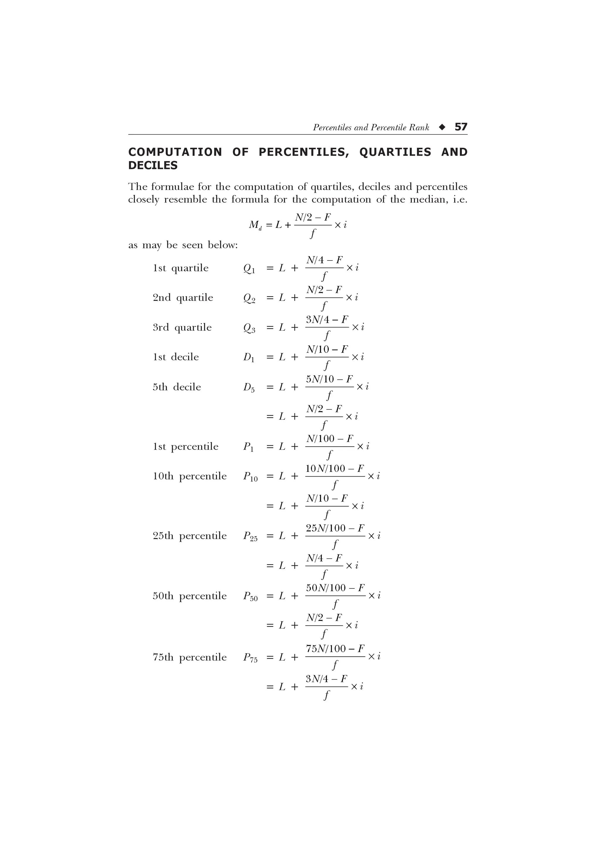 Percentiles and Percentile Rank u 57
COMPUTATION OF PERCENTILES, QUARTILES AND
DECILES
The formulae for the computation of quartiles, deciles and percentiles
closely resemble the formula for the computation of the median, i.e.

G
1 )
0 / L
I

 –
as may be seen below:
1st quartile Q1 = L +

1 ) L
I

–
2nd quartile Q2 = L +

1 ) L
I

–
3rd quartile Q3 = L +
 
1 ) L
I

–
1st decile D1 = L +

1 ) L
I

–
5th decile D5 = L +
 
1 ) L
I

–
= L +

1 ) L
I

–
1st percentile P1 = L +

1 ) L
I

–
10th percentile P10 = L +
 
1 ) L
I

–
= L +

1 ) L
I

–
25th percentile P25 = L +
 
1 ) L
I

–
= L +

1 ) L
I

–
50th percentile P50 = L +
 
1 ) L
I

–
= L +

1 ) L
I

–
75th percentile P75 = L +
 
1 ) L
I

–
= L +
 
1 ) L
I

–
 