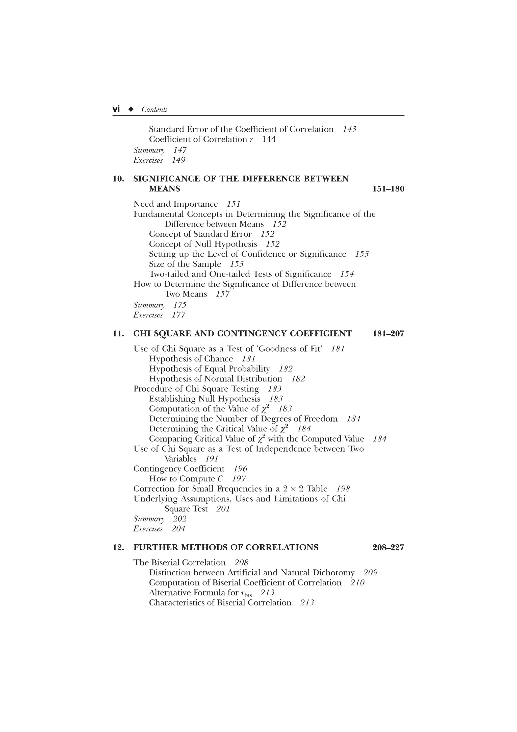 vi u Contents
Standard Error of the Coefficient of Correlation 143
Coefficient of Correlation r 144
Summary 147
Exercises 149
10. SIGNIFICANCE OF THE DIFFERENCE BETWEEN
MEANS 151–180
Need and Importance 151
Fundamental Concepts in Determining the Significance of the
Difference between Means 152
Concept of Standard Error 152
Concept of Null Hypothesis 152
Setting up the Level of Confidence or Significance 153
Size of the Sample 153
Two-tailed and One-tailed Tests of Significance 154
How to Determine the Significance of Difference between
Two Means 157
Summary 175
Exercises 177
11. CHI SQUARE AND CONTINGENCY COEFFICIENT 181–207
Use of Chi Square as a Test of ‘Goodness of Fit’ 181
Hypothesis of Chance 181
Hypothesis of Equal Probability 182
Hypothesis of Normal Distribution 182
Procedure of Chi Square Testing 183
Establishing Null Hypothesis 183
Computation of the Value of c2
183
Determining the Number of Degrees of Freedom 184
Determining the Critical Value of c2
184
Comparing Critical Value of c2
with the Computed Value 184
Use of Chi Square as a Test of Independence between Two
Variables 191
Contingency Coefficient 196
How to Compute C 197
Correction for Small Frequencies in a 2 ´ 2 Table 198
Underlying Assumptions, Uses and Limitations of Chi
Square Test 201
Summary 202
Exercises 204
12. FURTHER METHODS OF CORRELATIONS 208–227
The Biserial Correlation 208
Distinction between Artificial and Natural Dichotomy 209
Computation of Biserial Coefficient of Correlation 210
Alternative Formula for rbis 213
Characteristics of Biserial Correlation 213
 