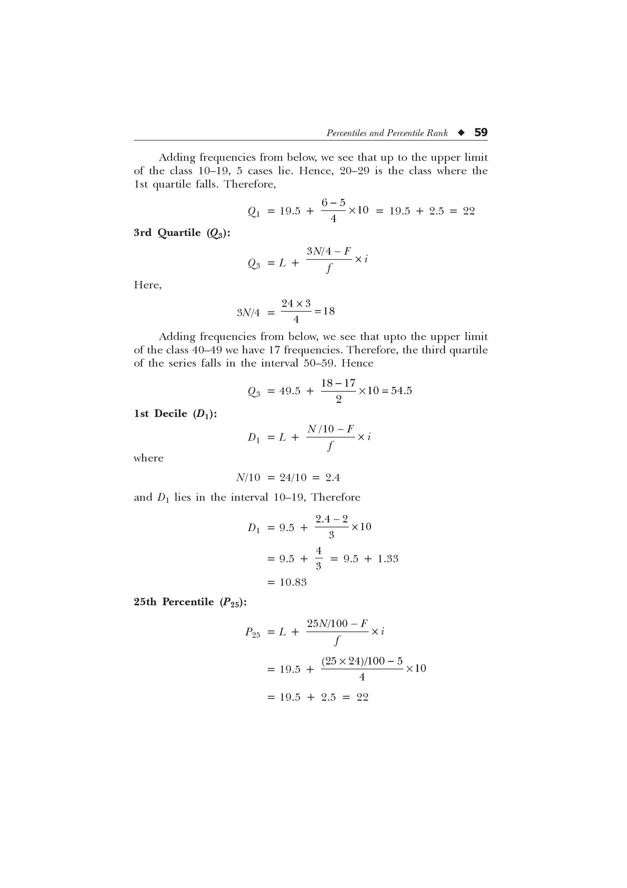 Percentiles and Percentile Rank u 59
Adding frequencies from below, we see that up to the upper limit
of the class 10–19, 5 cases lie. Hence, 20–29 is the class where the
1st quartile falls. Therefore,
Q1 = 19.5 +
 



– = 19.5 + 2.5 = 22
3rd Quartile (Q3):
Q3 = L +
 
1 ) L
I

–
Here,
3N/4 =
 


–
Adding frequencies from below, we see that upto the upper limit
of the class 40–49 we have 17 frequencies. Therefore, the third quartile
of the series falls in the interval 50–59. Hence
Q3 = 49.5 +
 
 


–
1st Decile (D1):
D1 = L +

1 ) L
I

–
where
N/10 = 24/10 = 2.4
and D1 lies in the interval 10–19, Therefore
D1 = 9.5 +
 



–
= 9.5 +


= 9.5 + 1.33
= 10.83
25th Percentile (P25):
P25 = L +
 
1 ) L
I

–
= 19.5 +
– 
–
   


= 19.5 + 2.5 = 22
 