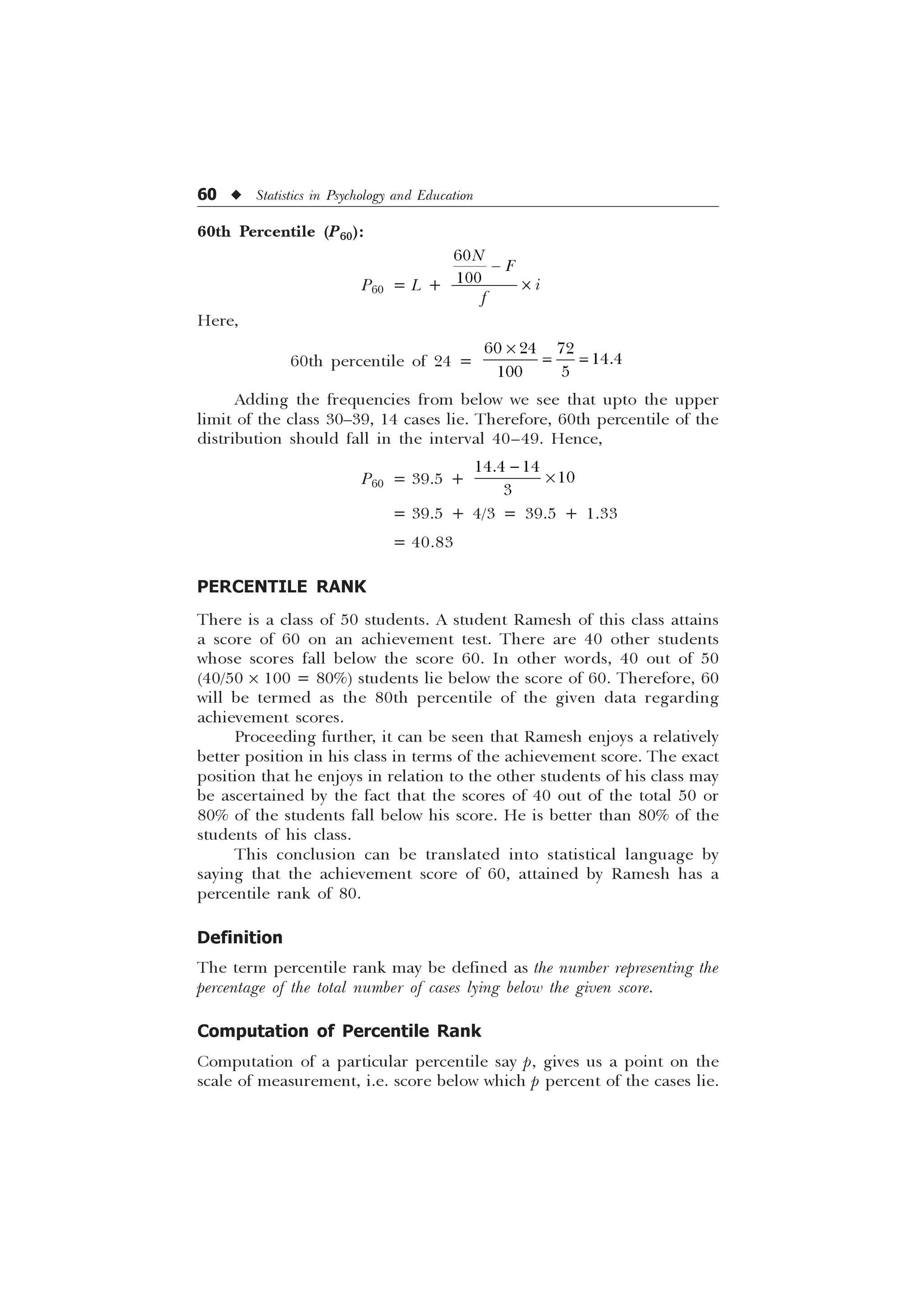 60 u Statistics in Psychology and Education
60th Percentile (P60):
P60 = L +


1 )
L
I

–
Here,
60th percentile of 24 =
  

 
–
Adding the frequencies from below we see that upto the upper
limit of the class 30–39, 14 cases lie. Therefore, 60th percentile of the
distribution should fall in the interval 40–49. Hence,
P60 = 39.5 +
 



–
= 39.5 + 4/3 = 39.5 + 1.33
= 40.83
PERCENTILE RANK
There is a class of 50 students. A student Ramesh of this class attains
a score of 60 on an achievement test. There are 40 other students
whose scores fall below the score 60. In other words, 40 out of 50
(40/50 ´ 100 = 80%) students lie below the score of 60. Therefore, 60
will be termed as the 80th percentile of the given data regarding
achievement scores.
Proceeding further, it can be seen that Ramesh enjoys a relatively
better position in his class in terms of the achievement score. The exact
position that he enjoys in relation to the other students of his class may
be ascertained by the fact that the scores of 40 out of the total 50 or
80% of the students fall below his score. He is better than 80% of the
students of his class.
This conclusion can be translated into statistical language by
saying that the achievement score of 60, attained by Ramesh has a
percentile rank of 80.
Definition
The term percentile rank may be defined as the number representing the
percentage of the total number of cases lying below the given score.
Computation of Percentile Rank
Computation of a particular percentile say p, gives us a point on the
scale of measurement, i.e. score below which p percent of the cases lie.
 