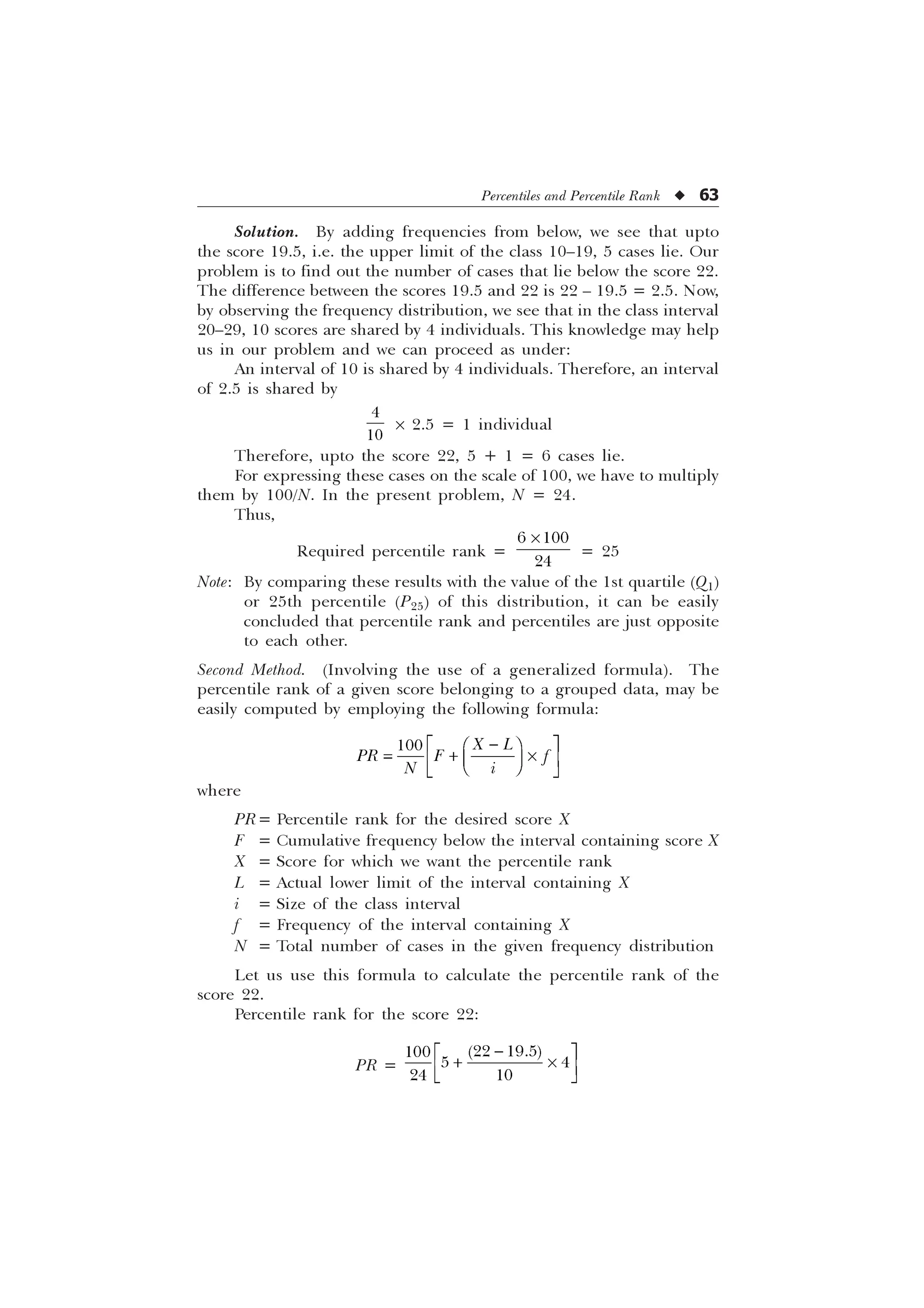 Percentiles and Percentile Rank u 63
Solution. By adding frequencies from below, we see that upto
the score 19.5, i.e. the upper limit of the class 10–19, 5 cases lie. Our
problem is to find out the number of cases that lie below the score 22.
The difference between the scores 19.5 and 22 is 22 – 19.5 = 2.5. Now,
by observing the frequency distribution, we see that in the class interval
20–29, 10 scores are shared by 4 individuals. This knowledge may help
us in our problem and we can proceed as under:
An interval of 10 is shared by 4 individuals. Therefore, an interval
of 2.5 is shared by


´ 2.5 = 1 individual
Therefore, upto the score 22, 5 + 1 = 6 cases lie.
For expressing these cases on the scale of 100, we have to multiply
them by 100/N. In the present problem, N = 24.
Thus,
Required percentile rank =
 

–
= 25
Note: By comparing these results with the value of the 1st quartile (Q1)
or 25th percentile (P25) of this distribution, it can be easily
concluded that percentile rank and percentiles are just opposite
to each other.
Second Method. (Involving the use of a generalized formula). The
percentile rank of a given score belonging to a grouped data, may be
easily computed by employing the following formula:

Ë Û
È Ø
 –
É Ù
Ì Ü
Ê Ú
Í Ý
 ; /
35 ) I
1 L
where
PR= Percentile rank for the desired score X
F = Cumulative frequency below the interval containing score X
X = Score for which we want the percentile rank
L = Actual lower limit of the interval containing X
i = Size of the class interval
f = Frequency of the interval containing X
N = Total number of cases in the given frequency distribution
Let us use this formula to calculate the percentile rank of the
score 22.
Percentile rank for the score 22:
PR =
 

 
 

Ë Û
 –
Ì Ü
Í Ý
 