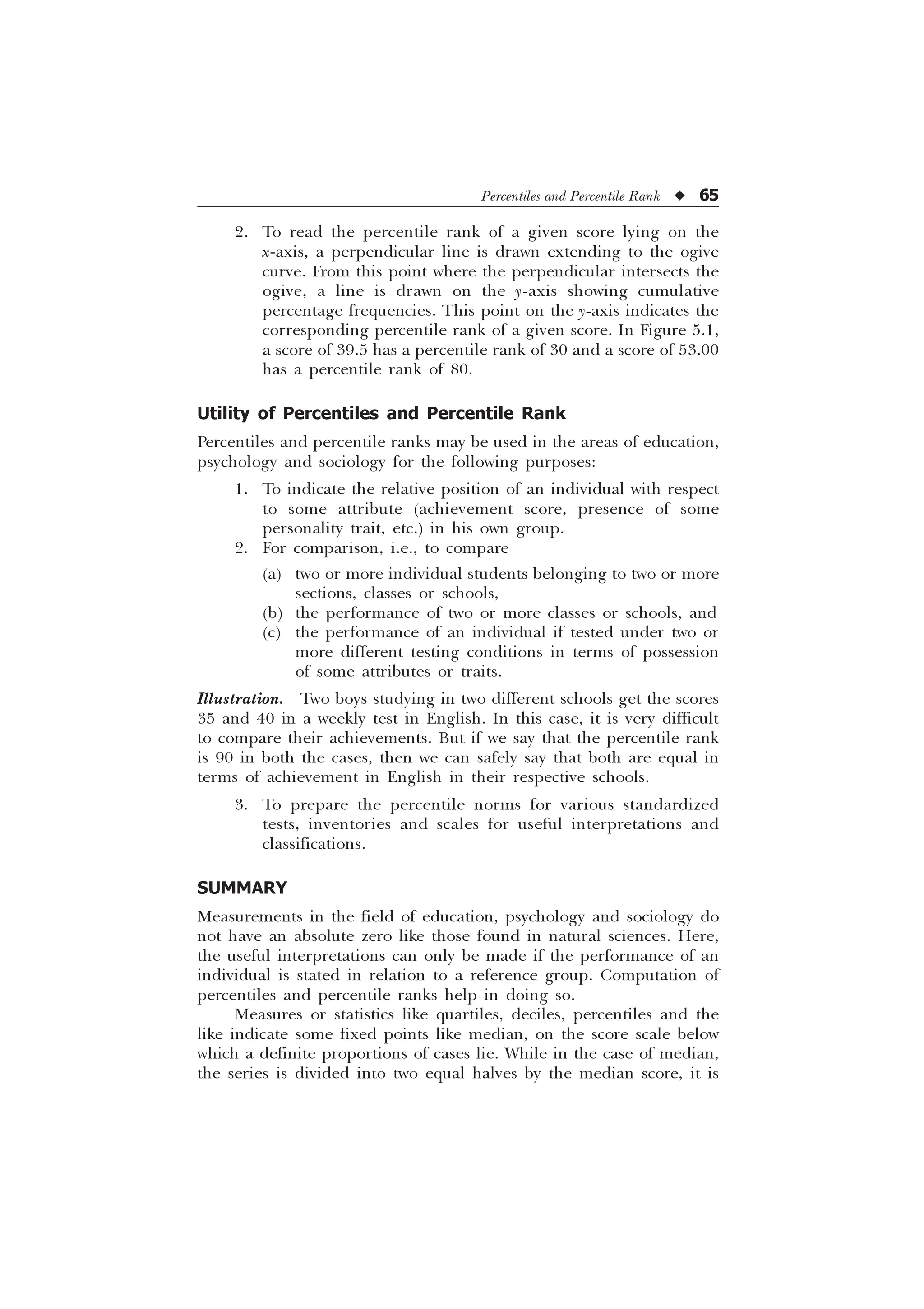 Percentiles and Percentile Rank u 65
2. To read the percentile rank of a given score lying on the
x-axis, a perpendicular line is drawn extending to the ogive
curve. From this point where the perpendicular intersects the
ogive, a line is drawn on the y-axis showing cumulative
percentage frequencies. This point on the y-axis indicates the
corresponding percentile rank of a given score. In Figure 5.1,
a score of 39.5 has a percentile rank of 30 and a score of 53.00
has a percentile rank of 80.
Utility of Percentiles and Percentile Rank
Percentiles and percentile ranks may be used in the areas of education,
psychology and sociology for the following purposes:
1. To indicate the relative position of an individual with respect
to some attribute (achievement score, presence of some
personality trait, etc.) in his own group.
2. For comparison, i.e., to compare
(a) two or more individual students belonging to two or more
sections, classes or schools,
(b) the performance of two or more classes or schools, and
(c) the performance of an individual if tested under two or
more different testing conditions in terms of possession
of some attributes or traits.
Illustration. Two boys studying in two different schools get the scores
35 and 40 in a weekly test in English. In this case, it is very difficult
to compare their achievements. But if we say that the percentile rank
is 90 in both the cases, then we can safely say that both are equal in
terms of achievement in English in their respective schools.
3. To prepare the percentile norms for various standardized
tests, inventories and scales for useful interpretations and
classifications.
SUMMARY
Measurements in the field of education, psychology and sociology do
not have an absolute zero like those found in natural sciences. Here,
the useful interpretations can only be made if the performance of an
individual is stated in relation to a reference group. Computation of
percentiles and percentile ranks help in doing so.
Measures or statistics like quartiles, deciles, percentiles and the
like indicate some fixed points like median, on the score scale below
which a definite proportions of cases lie. While in the case of median,
the series is divided into two equal halves by the median score, it is
 