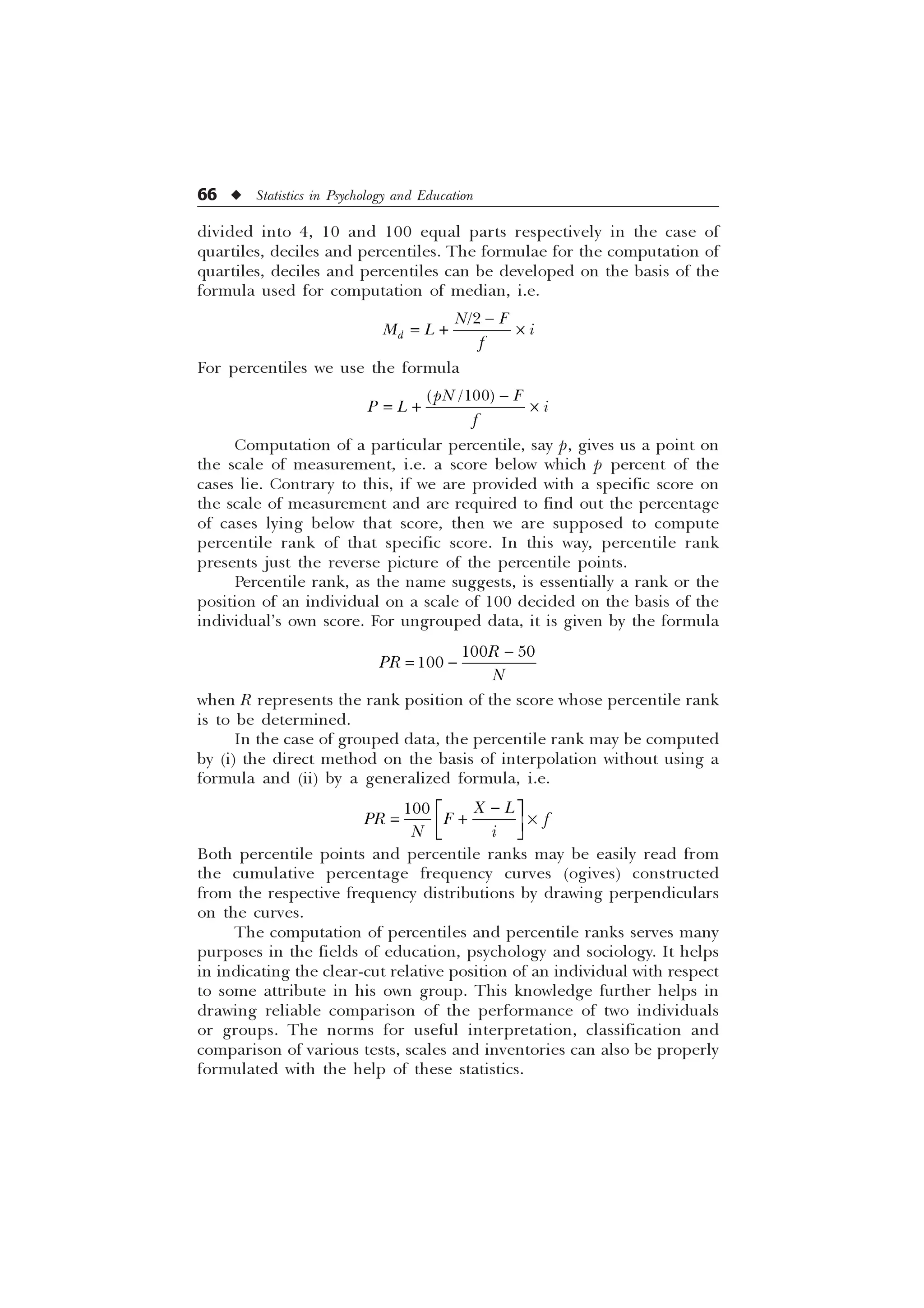 66 u Statistics in Psychology and Education
divided into 4, 10 and 100 equal parts respectively in the case of
quartiles, deciles and percentiles. The formulae for the computation of
quartiles, deciles and percentiles can be developed on the basis of the
formula used for computation of median, i.e.

G
1 )
0 / L
I

 –
For percentiles we use the formula

S1 )
3 / L
I

 –
Computation of a particular percentile, say p, gives us a point on
the scale of measurement, i.e. a score below which p percent of the
cases lie. Contrary to this, if we are provided with a specific score on
the scale of measurement and are required to find out the percentage
of cases lying below that score, then we are supposed to compute
percentile rank of that specific score. In this way, percentile rank
presents just the reverse picture of the percentile points.
Percentile rank, as the name suggests, is essentially a rank or the
position of an individual on a scale of 100 decided on the basis of the
individual’s own score. For ungrouped data, it is given by the formula


 

5
35
1
when R represents the rank position of the score whose percentile rank
is to be determined.
In the case of grouped data, the percentile rank may be computed
by (i) the direct method on the basis of interpolation without using a
formula and (ii) by a generalized formula, i.e.

Ë Û
 –
Ì Ü
Í Ý
 ; /
35 ) I
1 L
Both percentile points and percentile ranks may be easily read from
the cumulative percentage frequency curves (ogives) constructed
from the respective frequency distributions by drawing perpendiculars
on the curves.
The computation of percentiles and percentile ranks serves many
purposes in the fields of education, psychology and sociology. It helps
in indicating the clear-cut relative position of an individual with respect
to some attribute in his own group. This knowledge further helps in
drawing reliable comparison of the performance of two individuals
or groups. The norms for useful interpretation, classification and
comparison of various tests, scales and inventories can also be properly
formulated with the help of these statistics.
 