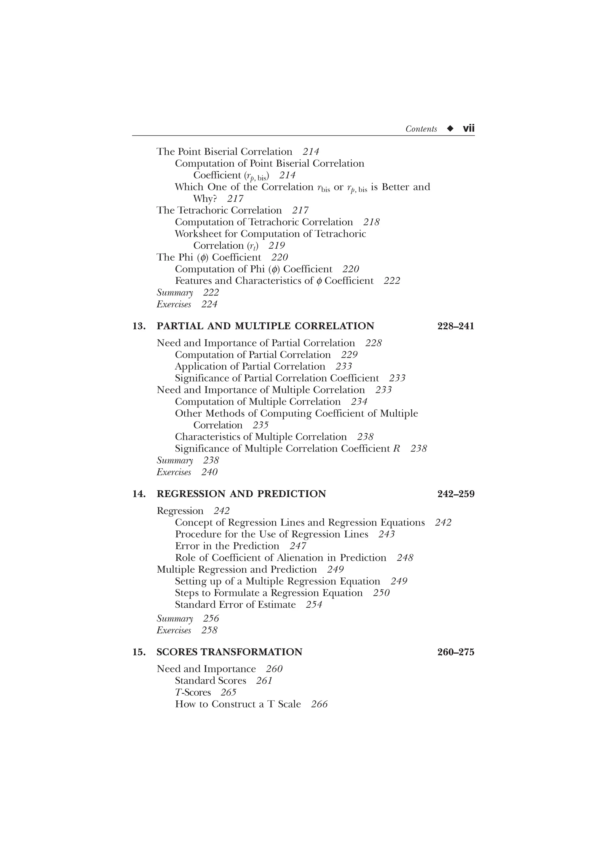 Contents u vii
The Point Biserial Correlation 214
Computation of Point Biserial Correlation
Coefficient (rp, bis) 214
Which One of the Correlation rbis or rp, bis is Better and
Why? 217
The Tetrachoric Correlation 217
Computation of Tetrachoric Correlation 218
Worksheet for Computation of Tetrachoric
Correlation (rt) 219
The Phi (f) Coefficient 220
Computation of Phi (f) Coefficient 220
Features and Characteristics of f Coefficient 222
Summary 222
Exercises 224
13. PARTIAL AND MULTIPLE CORRELATION 228–241
Need and Importance of Partial Correlation 228
Computation of Partial Correlation 229
Application of Partial Correlation 233
Significance of Partial Correlation Coefficient 233
Need and Importance of Multiple Correlation 233
Computation of Multiple Correlation 234
Other Methods of Computing Coefficient of Multiple
Correlation 235
Characteristics of Multiple Correlation 238
Significance of Multiple Correlation Coefficient R 238
Summary 238
Exercises 240
14. REGRESSION AND PREDICTION 242–259
Regression 242
Concept of Regression Lines and Regression Equations 242
Procedure for the Use of Regression Lines 243
Error in the Prediction 247
Role of Coefficient of Alienation in Prediction 248
Multiple Regression and Prediction 249
Setting up of a Multiple Regression Equation 249
Steps to Formulate a Regression Equation 250
Standard Error of Estimate 254
Summary 256
Exercises 258
15. SCORES TRANSFORMATION 260–275
Need and Importance 260
Standard Scores 261
T-Scores 265
How to Construct a T Scale 266
 