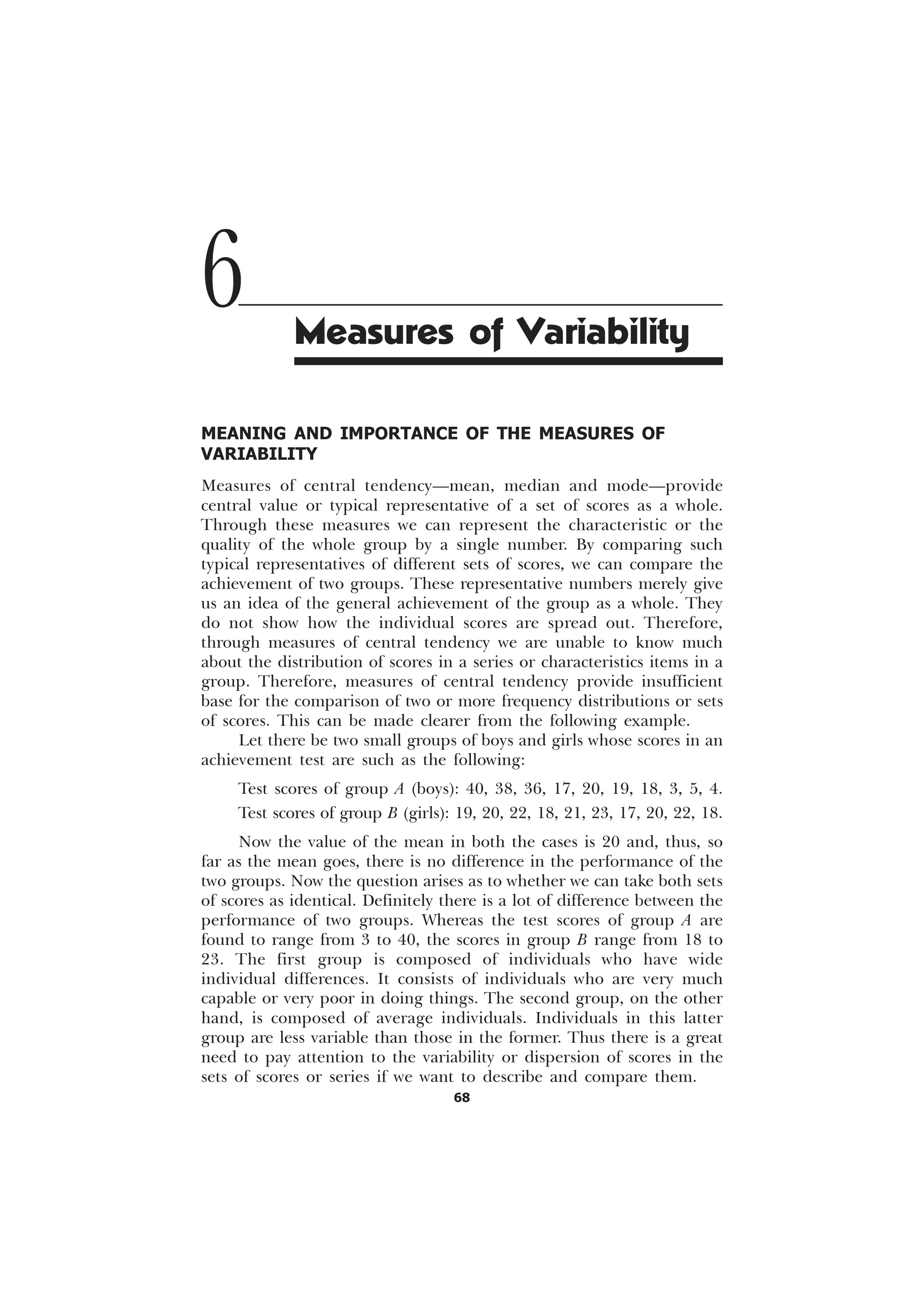 68
MEANING AND IMPORTANCE OF THE MEASURES OF
VARIABILITY
Measures of central tendency—mean, median and mode—provide
central value or typical representative of a set of scores as a whole.
Through these measures we can represent the characteristic or the
quality of the whole group by a single number. By comparing such
typical representatives of different sets of scores, we can compare the
achievement of two groups. These representative numbers merely give
us an idea of the general achievement of the group as a whole. They
do not show how the individual scores are spread out. Therefore,
through measures of central tendency we are unable to know much
about the distribution of scores in a series or characteristics items in a
group. Therefore, measures of central tendency provide insufficient
base for the comparison of two or more frequency distributions or sets
of scores. This can be made clearer from the following example.
Let there be two small groups of boys and girls whose scores in an
achievement test are such as the following:
Test scores of group A (boys): 40, 38, 36, 17, 20, 19, 18, 3, 5, 4.
Test scores of group B (girls): 19, 20, 22, 18, 21, 23, 17, 20, 22, 18.
Now the value of the mean in both the cases is 20 and, thus, so
far as the mean goes, there is no difference in the performance of the
two groups. Now the question arises as to whether we can take both sets
of scores as identical. Definitely there is a lot of difference between the
performance of two groups. Whereas the test scores of group A are
found to range from 3 to 40, the scores in group B range from 18 to
23. The first group is composed of individuals who have wide
individual differences. It consists of individuals who are very much
capable or very poor in doing things. The second group, on the other
hand, is composed of average individuals. Individuals in this latter
group are less variable than those in the former. Thus there is a great
need to pay attention to the variability or dispersion of scores in the
sets of scores or series if we want to describe and compare them.
6 Measures of Variability
 