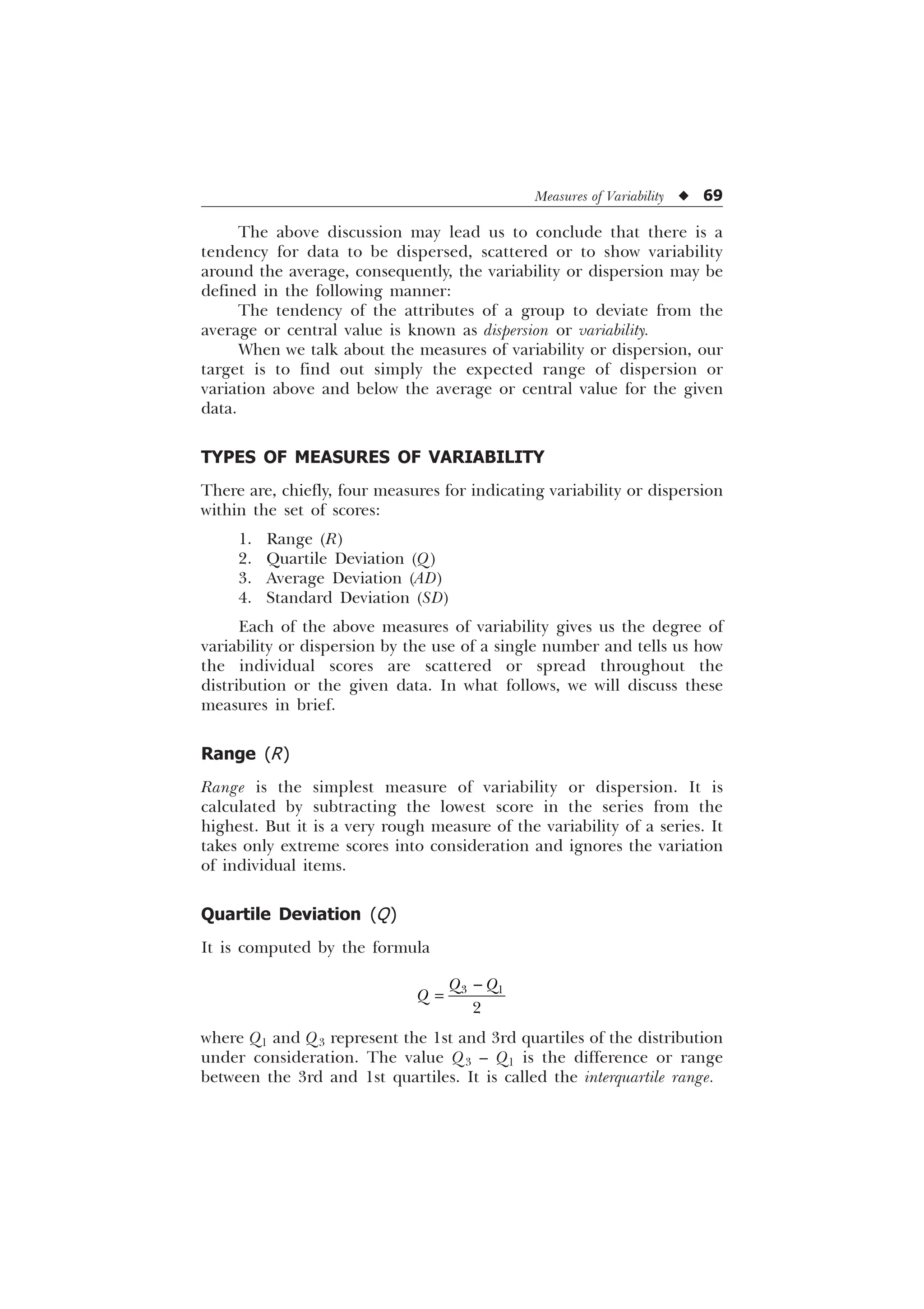 Measures of Variability u 69
The above discussion may lead us to conclude that there is a
tendency for data to be dispersed, scattered or to show variability
around the average, consequently, the variability or dispersion may be
defined in the following manner:
The tendency of the attributes of a group to deviate from the
average or central value is known as dispersion or variability.
When we talk about the measures of variability or dispersion, our
target is to find out simply the expected range of dispersion or
variation above and below the average or central value for the given
data.
TYPES OF MEASURES OF VARIABILITY
There are, chiefly, four measures for indicating variability or dispersion
within the set of scores:
1. Range (R)
2. Quartile Deviation (Q)
3. Average Deviation (AD)
4. Standard Deviation (SD)
Each of the above measures of variability gives us the degree of
variability or dispersion by the use of a single number and tells us how
the individual scores are scattered or spread throughout the
distribution or the given data. In what follows, we will discuss these
measures in brief.
Range (R)
Range is the simplest measure of variability or dispersion. It is
calculated by subtracting the lowest score in the series from the
highest. But it is a very rough measure of the variability of a series. It
takes only extreme scores into consideration and ignores the variation
of individual items.
Quartile Deviation (Q)
It is computed by the formula
 

4 4
4

where Q1 and Q3 represent the 1st and 3rd quartiles of the distribution
under consideration. The value Q3 – Q1 is the difference or range
between the 3rd and 1st quartiles. It is called the interquartile range.
 