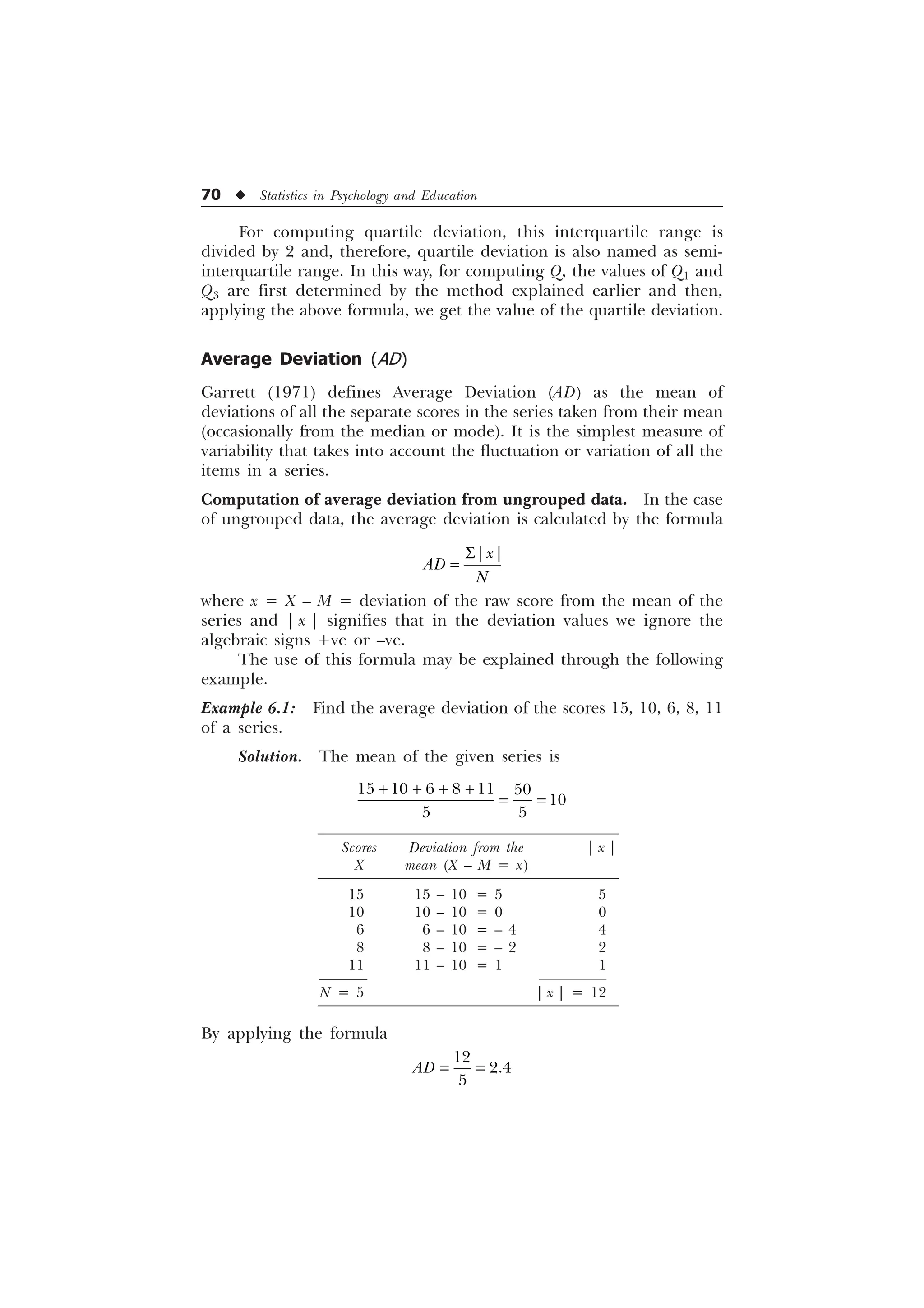 70 u Statistics in Psychology and Education
For computing quartile deviation, this interquartile range is
divided by 2 and, therefore, quartile deviation is also named as semi-
interquartile range. In this way, for computing Q, the values of Q1 and
Q3 are first determined by the method explained earlier and then,
applying the above formula, we get the value of the quartile deviation.
Average Deviation (AD)
Garrett (1971) defines Average Deviation (AD) as the mean of
deviations of all the separate scores in the series taken from their mean
(occasionally from the median or mode). It is the simplest measure of
variability that takes into account the fluctuation or variation of all the
items in a series.
Computation of average deviation from ungrouped data. In the case
of ungrouped data, the average deviation is calculated by the formula
6_ _
[
$'
1
where x = X – M = deviation of the raw score from the mean of the
series and | x | signifies that in the deviation values we ignore the
algebraic signs +ve or –ve.
The use of this formula may be explained through the following
example.
Example 6.1: Find the average deviation of the scores 15, 10, 6, 8, 11
of a series.
Solution. The mean of the given series is
     

 
   
Scores Deviation from the | x |
X mean (X – M = x)
15 15 – 10 = 5 5
10 10 – 10 = 0 0
6 6 – 10 = – 4 4
8 8 – 10 = – 2 2
11 11 – 10 = 1 1
N = 5 | x | = 12
By applying the formula



$'
 