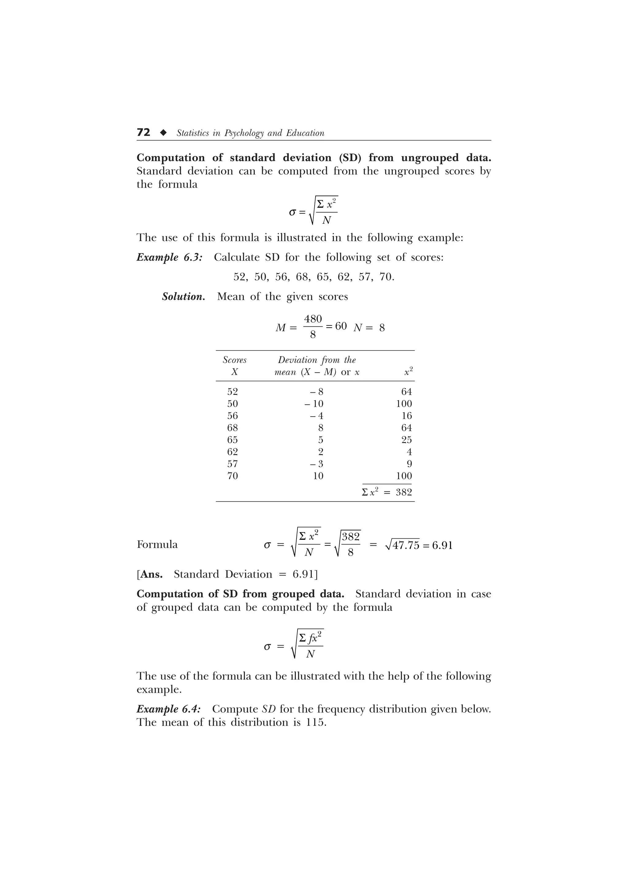 72 u Statistics in Psychology and Education
Computation of standard deviation (SD) from ungrouped data.
Standard deviation can be computed from the ungrouped scores by
the formula
T
6 
[
1
The use of this formula is illustrated in the following example:
Example 6.3: Calculate SD for the following set of scores:
52, 50, 56, 68, 65, 62, 57, 70.
Solution. Mean of the given scores
M =



N = 8
Scores Deviation from the
X mean (X – M) or x x2
52 – 8 64
50 – 10 100
56 – 4 16
68 8 64
65 5 25
62 2 4
57 – 3 9
70 10 100
S x2
= 382
Formula s =
6 


[
1
=  
[Ans. Standard Deviation = 6.91]
Computation of SD from grouped data. Standard deviation in case
of grouped data can be computed by the formula
s =

I[
1
6
The use of the formula can be illustrated with the help of the following
example.
Example 6.4: Compute SD for the frequency distribution given below.
The mean of this distribution is 115.
 