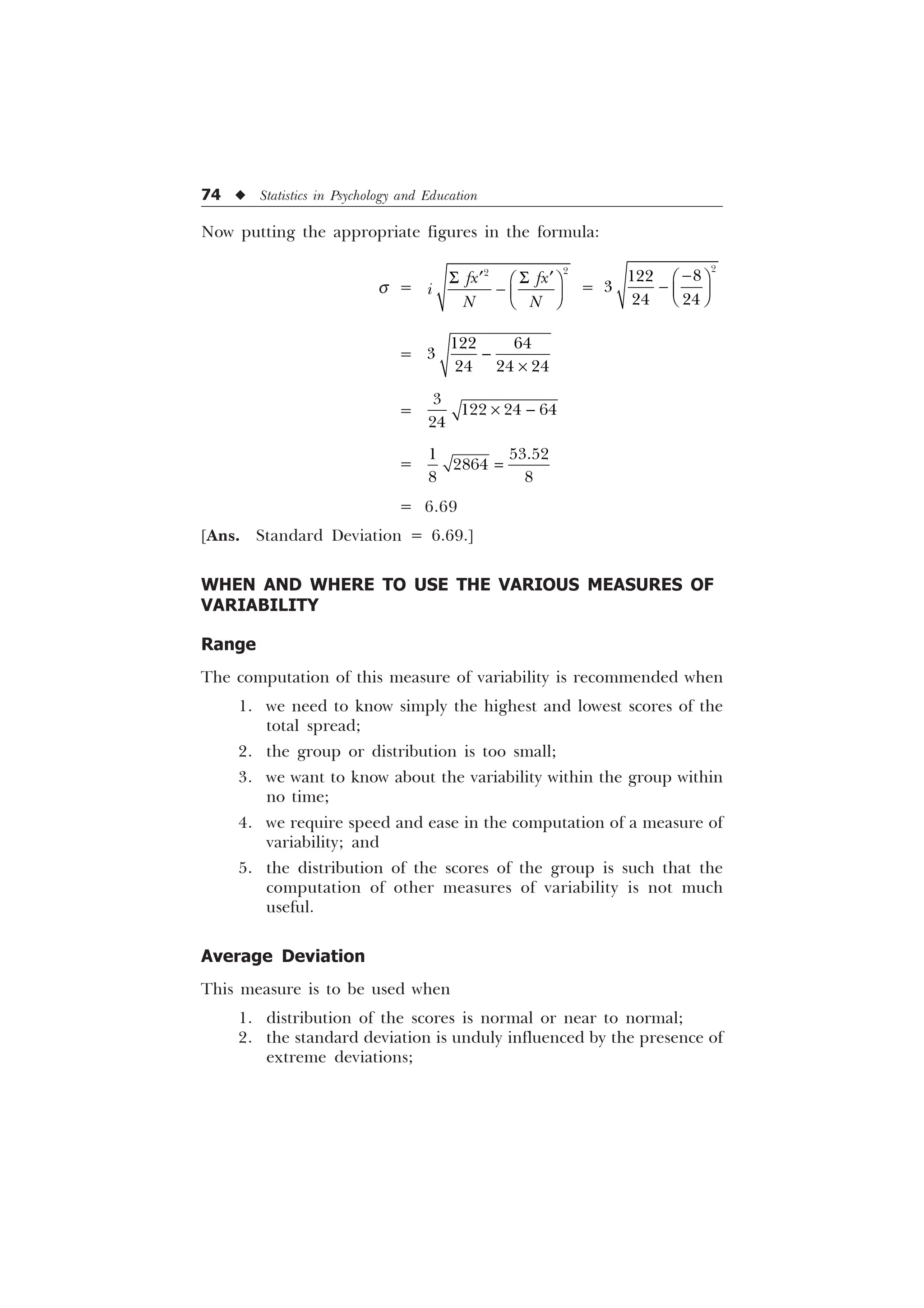 74 u Statistics in Psychology and Education
Now putting the appropriate figures in the formula:
s =
6 6
„ „
È Ø
 É Ù
Ê Ú


I[ I[
L
1 1
=




 

È Ø
 É Ù
Ê Ú
=
 

  

–
=

  

– 
=
 

 
= 6.69
[Ans. Standard Deviation = 6.69.]
WHEN AND WHERE TO USE THE VARIOUS MEASURES OF
VARIABILITY
Range
The computation of this measure of variability is recommended when
1. we need to know simply the highest and lowest scores of the
total spread;
2. the group or distribution is too small;
3. we want to know about the variability within the group within
no time;
4. we require speed and ease in the computation of a measure of
variability; and
5. the distribution of the scores of the group is such that the
computation of other measures of variability is not much
useful.
Average Deviation
This measure is to be used when
1. distribution of the scores is normal or near to normal;
2. the standard deviation is unduly influenced by the presence of
extreme deviations;
 