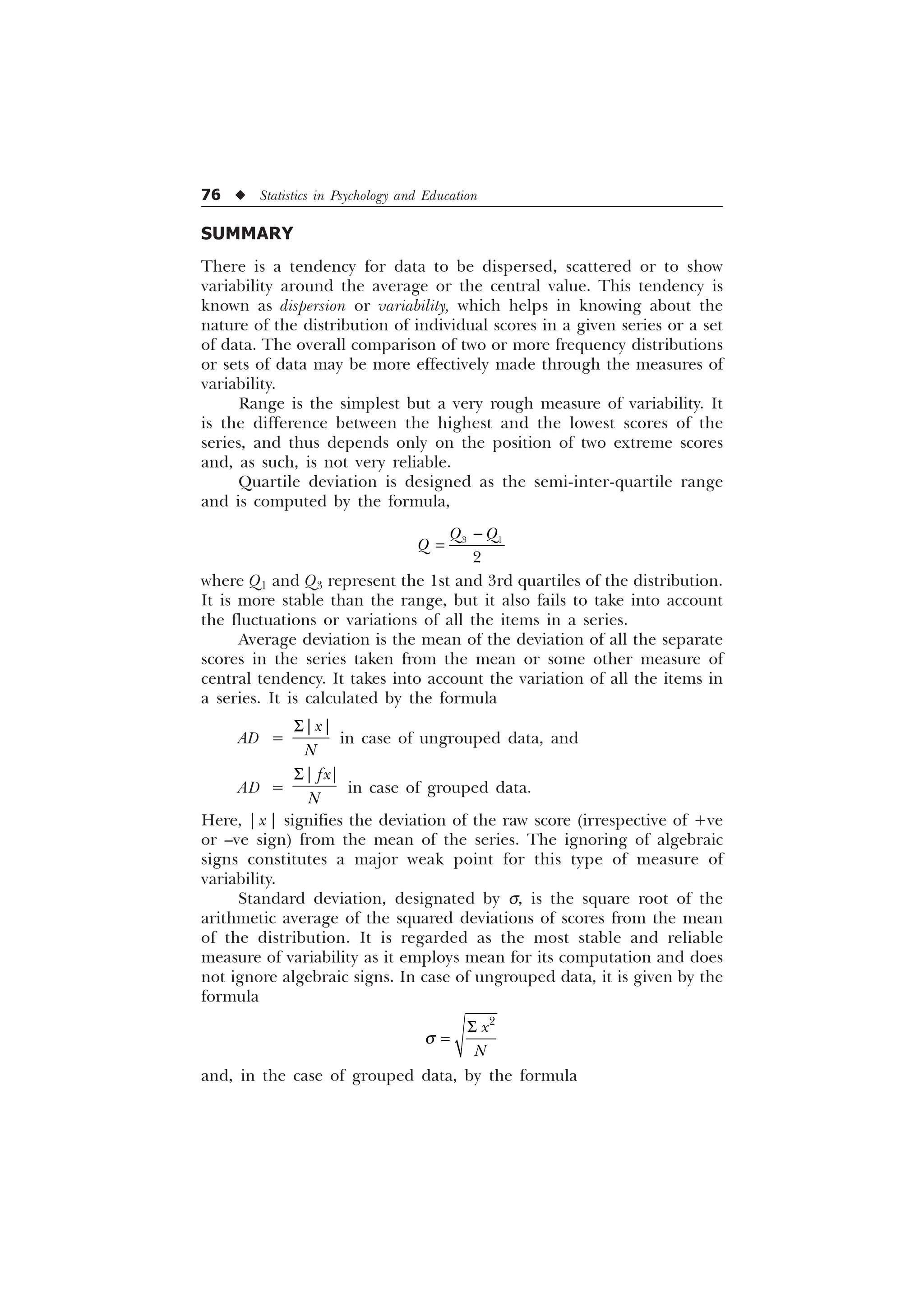 76 u Statistics in Psychology and Education
SUMMARY
There is a tendency for data to be dispersed, scattered or to show
variability around the average or the central value. This tendency is
known as dispersion or variability, which helps in knowing about the
nature of the distribution of individual scores in a given series or a set
of data. The overall comparison of two or more frequency distributions
or sets of data may be more effectively made through the measures of
variability.
Range is the simplest but a very rough measure of variability. It
is the difference between the highest and the lowest scores of the
series, and thus depends only on the position of two extreme scores
and, as such, is not very reliable.
Quartile deviation is designed as the semi-inter-quartile range
and is computed by the formula,
 

4 4
4

where Q1 and Q3 represent the 1st and 3rd quartiles of the distribution.
It is more stable than the range, but it also fails to take into account
the fluctuations or variations of all the items in a series.
Average deviation is the mean of the deviation of all the separate
scores in the series taken from the mean or some other measure of
central tendency. It takes into account the variation of all the items in
a series. It is calculated by the formula
AD =
_ _
[
1
6
in case of ungrouped data, and
AD =
_ _
I[
1
6
in case of grouped data.
Here, | x | signifies the deviation of the raw score (irrespective of +ve
or –ve sign) from the mean of the series. The ignoring of algebraic
signs constitutes a major weak point for this type of measure of
variability.
Standard deviation, designated by s, is the square root of the
arithmetic average of the squared deviations of scores from the mean
of the distribution. It is regarded as the most stable and reliable
measure of variability as it employs mean for its computation and does
not ignore algebraic signs. In case of ungrouped data, it is given by the
formula

[
1
T
6
and, in the case of grouped data, by the formula
 
