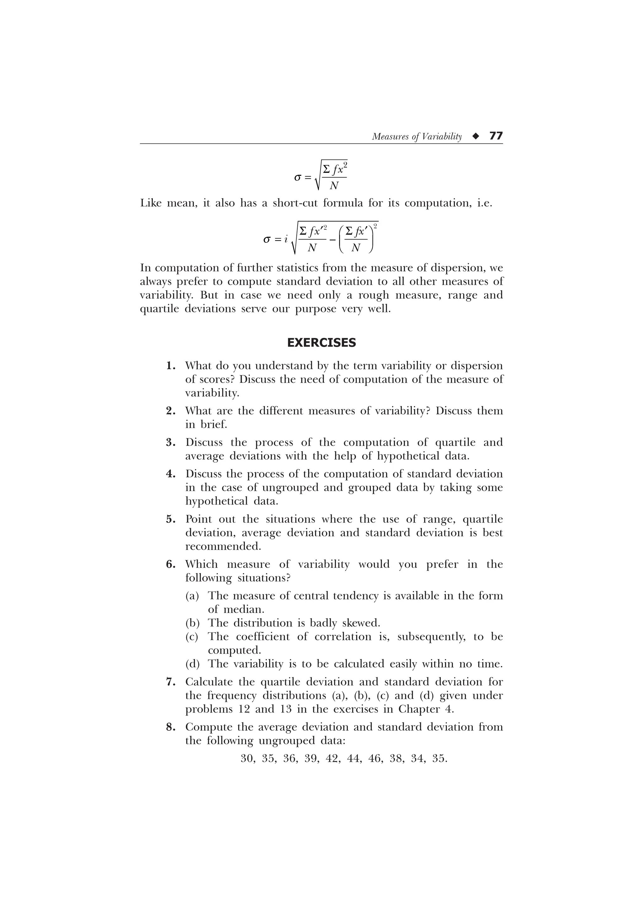Measures of Variability u 77

I[
1
T
6
Like mean, it also has a short-cut formula for its computation, i.e.
T
6 6
„ „
È Ø
É Ù
Ê Ú


²
I[ I[
L
1 1
In computation of further statistics from the measure of dispersion, we
always prefer to compute standard deviation to all other measures of
variability. But in case we need only a rough measure, range and
quartile deviations serve our purpose very well.
EXERCISES
1. What do you understand by the term variability or dispersion
of scores? Discuss the need of computation of the measure of
variability.
2. What are the different measures of variability? Discuss them
in brief.
3. Discuss the process of the computation of quartile and
average deviations with the help of hypothetical data.
4. Discuss the process of the computation of standard deviation
in the case of ungrouped and grouped data by taking some
hypothetical data.
5. Point out the situations where the use of range, quartile
deviation, average deviation and standard deviation is best
recommended.
6. Which measure of variability would you prefer in the
following situations?
(a) The measure of central tendency is available in the form
of median.
(b) The distribution is badly skewed.
(c) The coefficient of correlation is, subsequently, to be
computed.
(d) The variability is to be calculated easily within no time.
7. Calculate the quartile deviation and standard deviation for
the frequency distributions (a), (b), (c) and (d) given under
problems 12 and 13 in the exercises in Chapter 4.
8. Compute the average deviation and standard deviation from
the following ungrouped data:
30, 35, 36, 39, 42, 44, 46, 38, 34, 35.
 