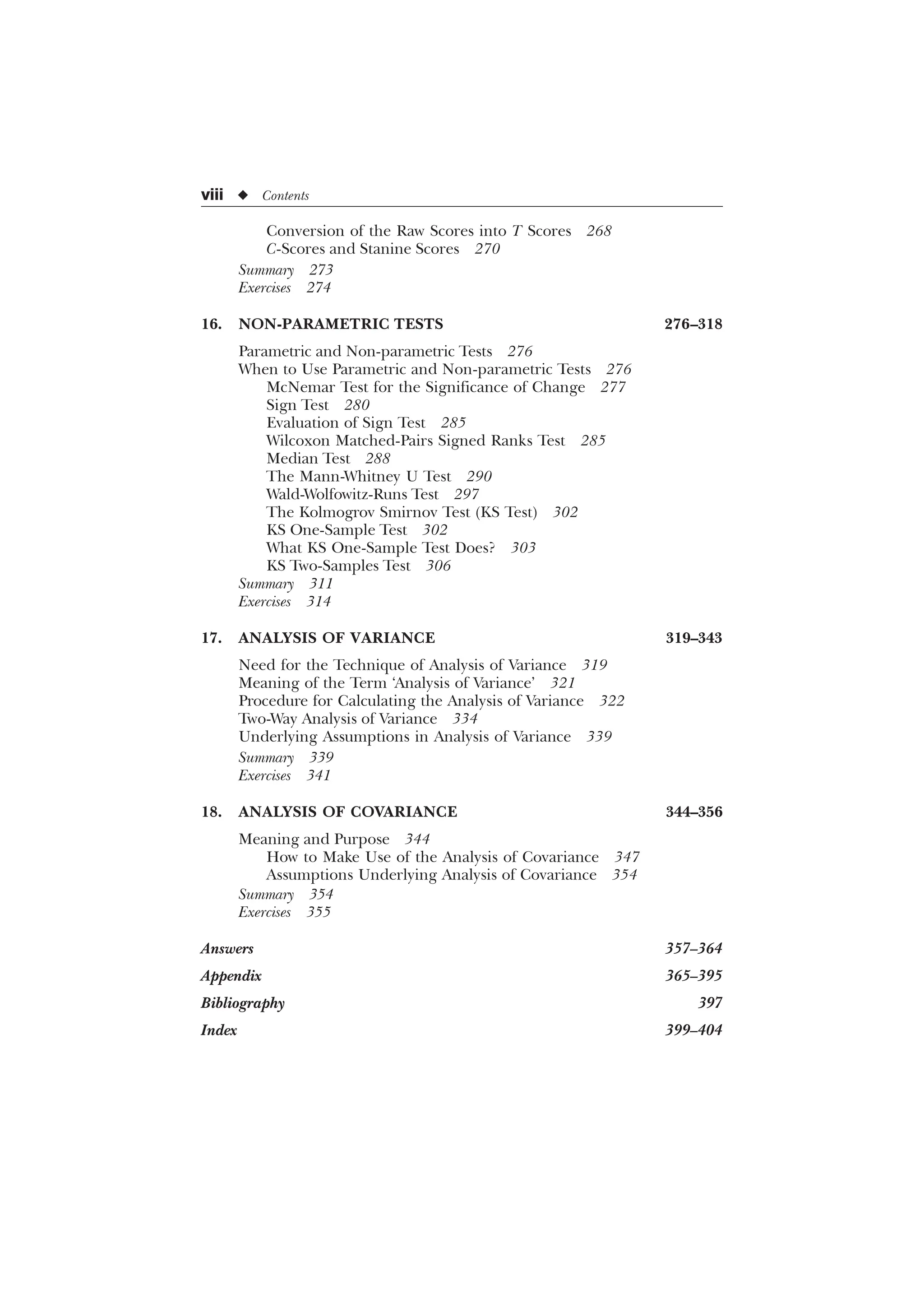 viii u Contents
Conversion of the Raw Scores into T Scores 268
C-Scores and Stanine Scores 270
Summary 273
Exercises 274
16. NON-PARAMETRIC TESTS 276–318
Parametric and Non-parametric Tests 276
When to Use Parametric and Non-parametric Tests 276
McNemar Test for the Significance of Change 277
Sign Test 280
Evaluation of Sign Test 285
Wilcoxon Matched-Pairs Signed Ranks Test 285
Median Test 288
The Mann-Whitney U Test 290
Wald-Wolfowitz-Runs Test 297
The Kolmogrov Smirnov Test (KS Test) 302
KS One-Sample Test 302
What KS One-Sample Test Does? 303
KS Two-Samples Test 306
Summary 311
Exercises 314
17. ANALYSIS OF VARIANCE 319–343
Need for the Technique of Analysis of Variance 319
Meaning of the Term ‘Analysis of Variance’ 321
Procedure for Calculating the Analysis of Variance 322
Two-Way Analysis of Variance 334
Underlying Assumptions in Analysis of Variance 339
Summary 339
Exercises 341
18. ANALYSIS OF COVARIANCE 344–356
Meaning and Purpose 344
How to Make Use of the Analysis of Covariance 347
Assumptions Underlying Analysis of Covariance 354
Summary 354
Exercises 355
Answers 357–364
Appendix 365–395
Bibliography 397
Index 399–404
 