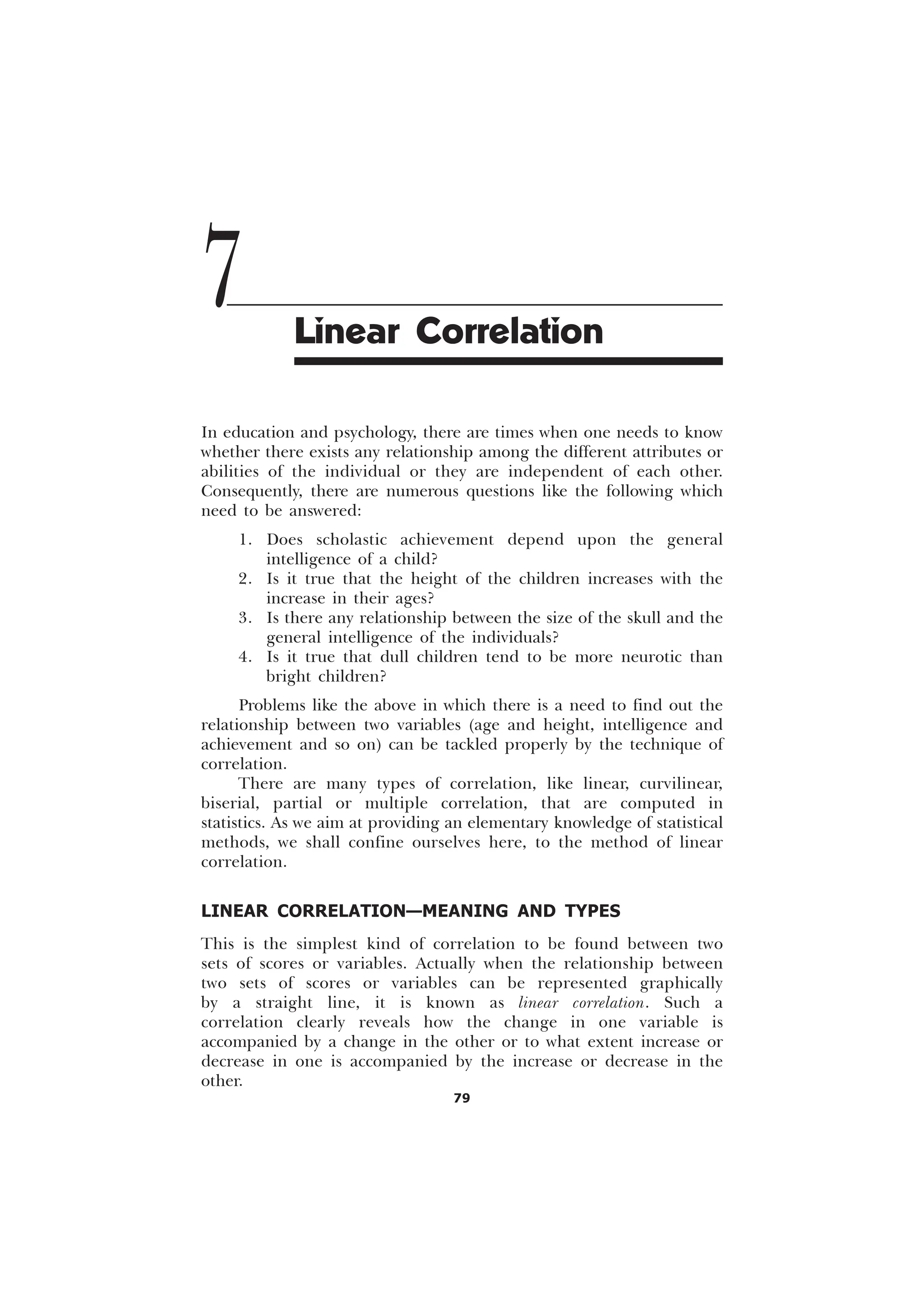 79
In education and psychology, there are times when one needs to know
whether there exists any relationship among the different attributes or
abilities of the individual or they are independent of each other.
Consequently, there are numerous questions like the following which
need to be answered:
1. Does scholastic achievement depend upon the general
intelligence of a child?
2. Is it true that the height of the children increases with the
increase in their ages?
3. Is there any relationship between the size of the skull and the
general intelligence of the individuals?
4. Is it true that dull children tend to be more neurotic than
bright children?
Problems like the above in which there is a need to find out the
relationship between two variables (age and height, intelligence and
achievement and so on) can be tackled properly by the technique of
correlation.
There are many types of correlation, like linear, curvilinear,
biserial, partial or multiple correlation, that are computed in
statistics. As we aim at providing an elementary knowledge of statistical
methods, we shall confine ourselves here, to the method of linear
correlation.
LINEAR CORRELATION—MEANING AND TYPES
This is the simplest kind of correlation to be found between two
sets of scores or variables. Actually when the relationship between
two sets of scores or variables can be represented graphically
by a straight line, it is known as linear correlation. Such a
correlation clearly reveals how the change in one variable is
accompanied by a change in the other or to what extent increase or
decrease in one is accompanied by the increase or decrease in the
other.
7 Linear Correlation
 