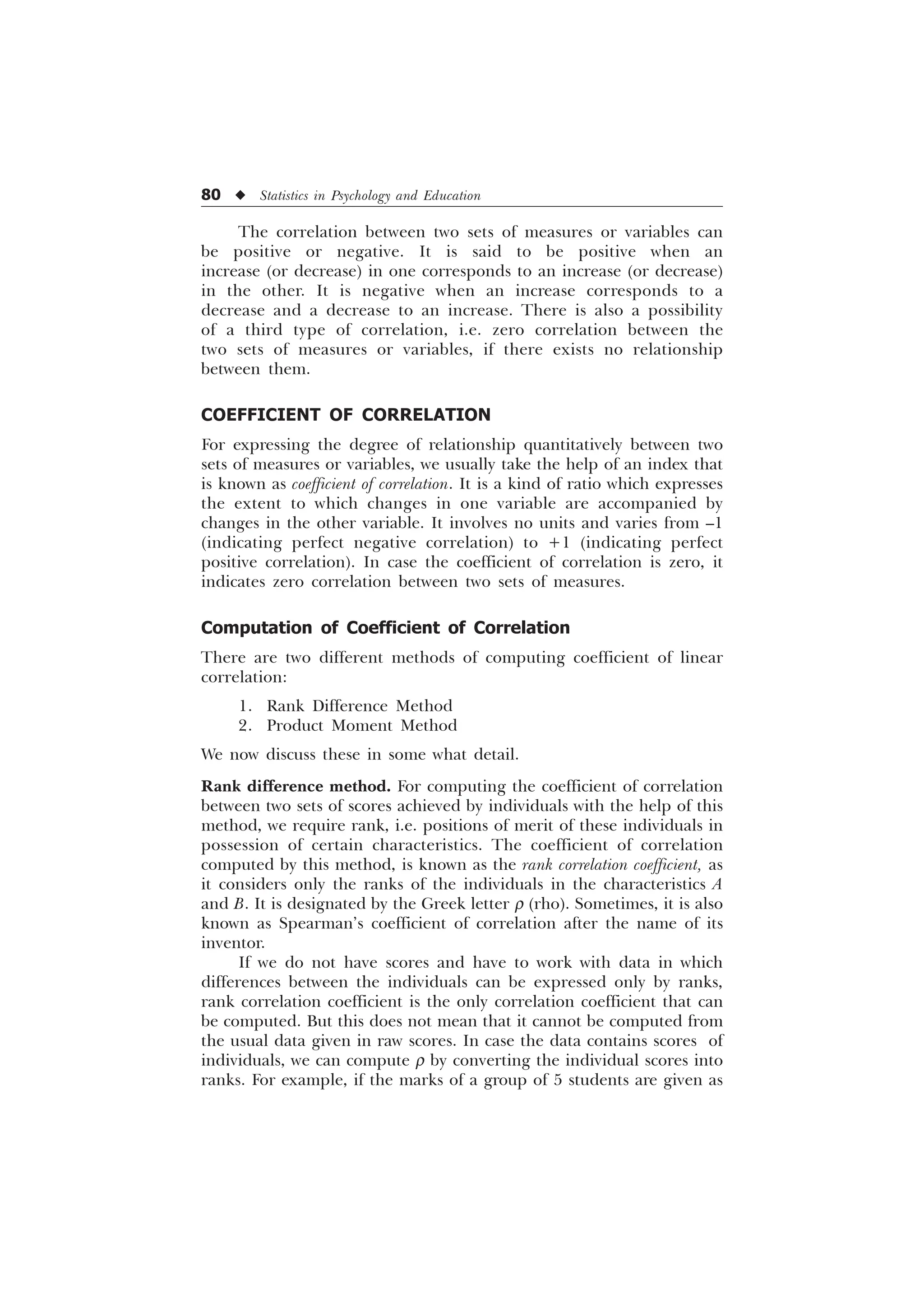 80 u Statistics in Psychology and Education
The correlation between two sets of measures or variables can
be positive or negative. It is said to be positive when an
increase (or decrease) in one corresponds to an increase (or decrease)
in the other. It is negative when an increase corresponds to a
decrease and a decrease to an increase. There is also a possibility
of a third type of correlation, i.e. zero correlation between the
two sets of measures or variables, if there exists no relationship
between them.
COEFFICIENT OF CORRELATION
For expressing the degree of relationship quantitatively between two
sets of measures or variables, we usually take the help of an index that
is known as coefficient of correlation. It is a kind of ratio which expresses
the extent to which changes in one variable are accompanied by
changes in the other variable. It involves no units and varies from –1
(indicating perfect negative correlation) to +1 (indicating perfect
positive correlation). In case the coefficient of correlation is zero, it
indicates zero correlation between two sets of measures.
Computation of Coefficient of Correlation
There are two different methods of computing coefficient of linear
correlation:
1. Rank Difference Method
2. Product Moment Method
We now discuss these in some what detail.
Rank difference method. For computing the coefficient of correlation
between two sets of scores achieved by individuals with the help of this
method, we require rank, i.e. positions of merit of these individuals in
possession of certain characteristics. The coefficient of correlation
computed by this method, is known as the rank correlation coefficient, as
it considers only the ranks of the individuals in the characteristics A
and B. It is designated by the Greek letter r (rho). Sometimes, it is also
known as Spearman’s coefficient of correlation after the name of its
inventor.
If we do not have scores and have to work with data in which
differences between the individuals can be expressed only by ranks,
rank correlation coefficient is the only correlation coefficient that can
be computed. But this does not mean that it cannot be computed from
the usual data given in raw scores. In case the data contains scores of
individuals, we can compute r by converting the individual scores into
ranks. For example, if the marks of a group of 5 students are given as
 