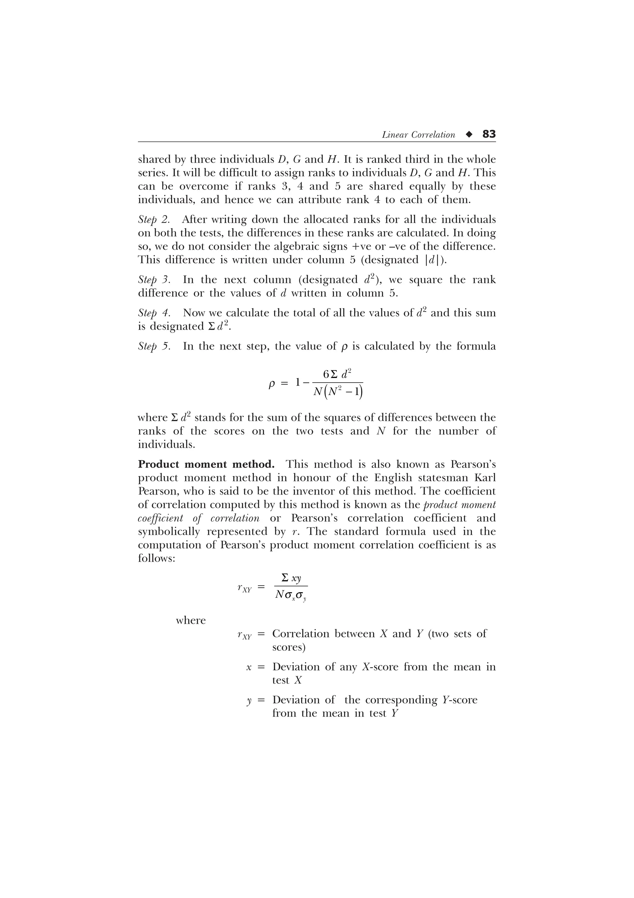 Linear Correlation u 83
shared by three individuals D, G and H. It is ranked third in the whole
series. It will be difficult to assign ranks to individuals D, G and H. This
can be overcome if ranks 3, 4 and 5 are shared equally by these
individuals, and hence we can attribute rank 4 to each of them.
Step 2. After writing down the allocated ranks for all the individuals
on both the tests, the differences in these ranks are calculated. In doing
so, we do not consider the algebraic signs +ve or –ve of the difference.
This difference is written under column 5 (designated |d|).
Step 3. In the next column (designated d2
), we square the rank
difference or the values of d written in column 5.
Step 4. Now we calculate the total of all the values of d2
and this sum
is designated S d2
.
Step 5. In the next step, the value of r is calculated by the formula
r =
6







G
1 1
where S d2
stands for the sum of the squares of differences between the
ranks of the scores on the two tests and N for the number of
individuals.
Product moment method. This method is also known as Pearson’s
product moment method in honour of the English statesman Karl
Pearson, who is said to be the inventor of this method. The coefficient
of correlation computed by this method is known as the product moment
coefficient of correlation or Pearson’s correlation coefficient and
symbolically represented by r. The standard formula used in the
computation of Pearson’s product moment correlation coefficient is as
follows:
rXY =
T T
6
[ 
[
1
where
rXY = Correlation between X and Y (two sets of
scores)
x = Deviation of any X-score from the mean in
test X
y = Deviation of the corresponding Y-score
from the mean in test Y
 