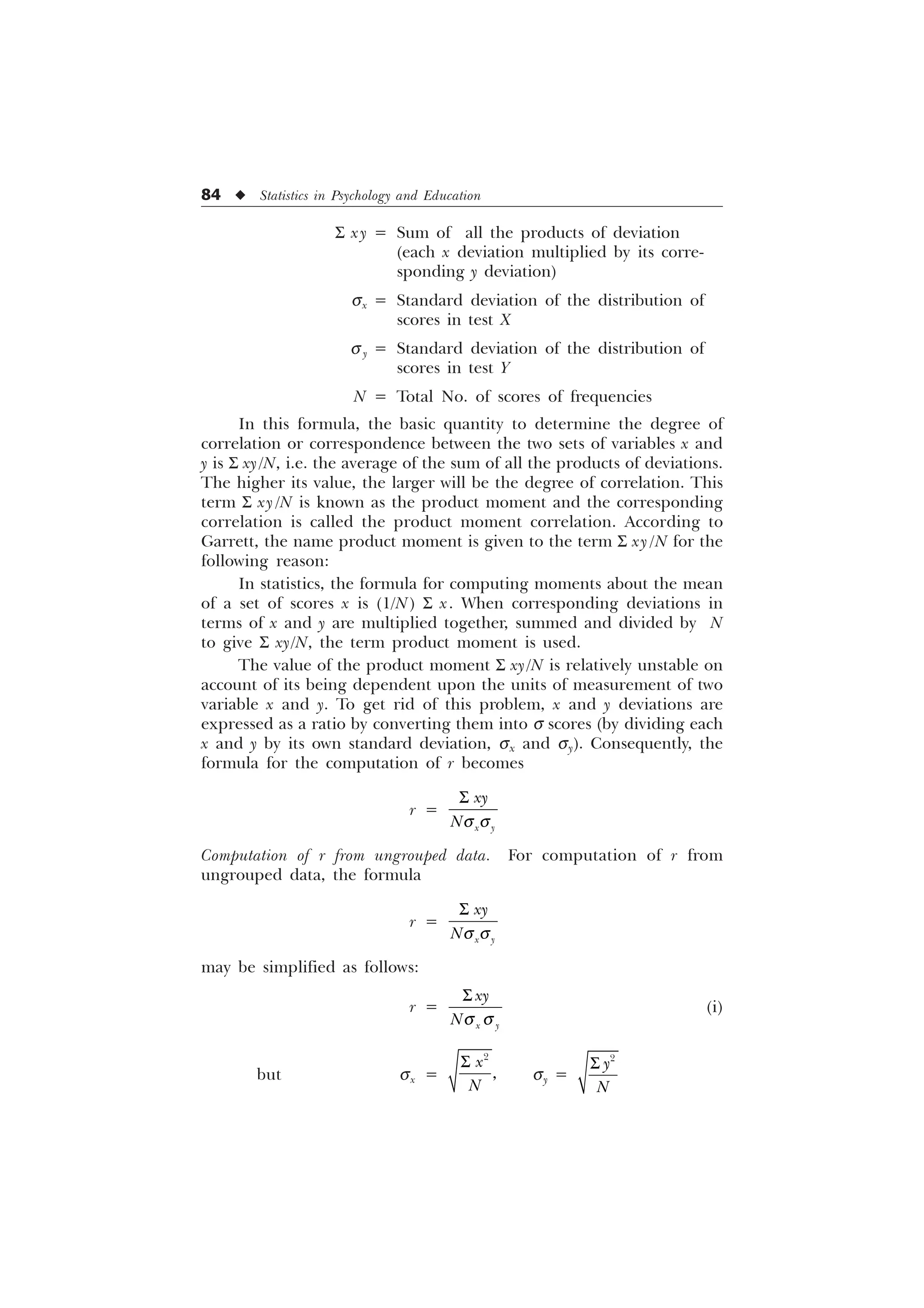 84 u Statistics in Psychology and Education
S xy = Sum of all the products of deviation
(each x deviation multiplied by its corre-
sponding y deviation)
sx = Standard deviation of the distribution of
scores in test X
s y = Standard deviation of the distribution of
scores in test Y
N = Total No. of scores of frequencies
In this formula, the basic quantity to determine the degree of
correlation or correspondence between the two sets of variables x and
y is S xy/N, i.e. the average of the sum of all the products of deviations.
The higher its value, the larger will be the degree of correlation. This
term S xy /N is known as the product moment and the corresponding
correlation is called the product moment correlation. According to
Garrett, the name product moment is given to the term S xy /N for the
following reason:
In statistics, the formula for computing moments about the mean
of a set of scores x is (1/N) S x. When corresponding deviations in
terms of x and y are multiplied together, summed and divided by N
to give S xy/N, the term product moment is used.
The value of the product moment S xy/N is relatively unstable on
account of its being dependent upon the units of measurement of two
variable x and y. To get rid of this problem, x and y deviations are
expressed as a ratio by converting them into s scores (by dividing each
x and y by its own standard deviation, sx and sy). Consequently, the
formula for the computation of r becomes
r =
T T
6
[ 
[
1
Computation of r from ungrouped data. For computation of r from
ungrouped data, the formula
r =
T T
6
[ 
[
1
may be simplified as follows:
r =
[ 
[
1T T
6
(i)
but sx =
6 

[
1
sy =
6 

1
 