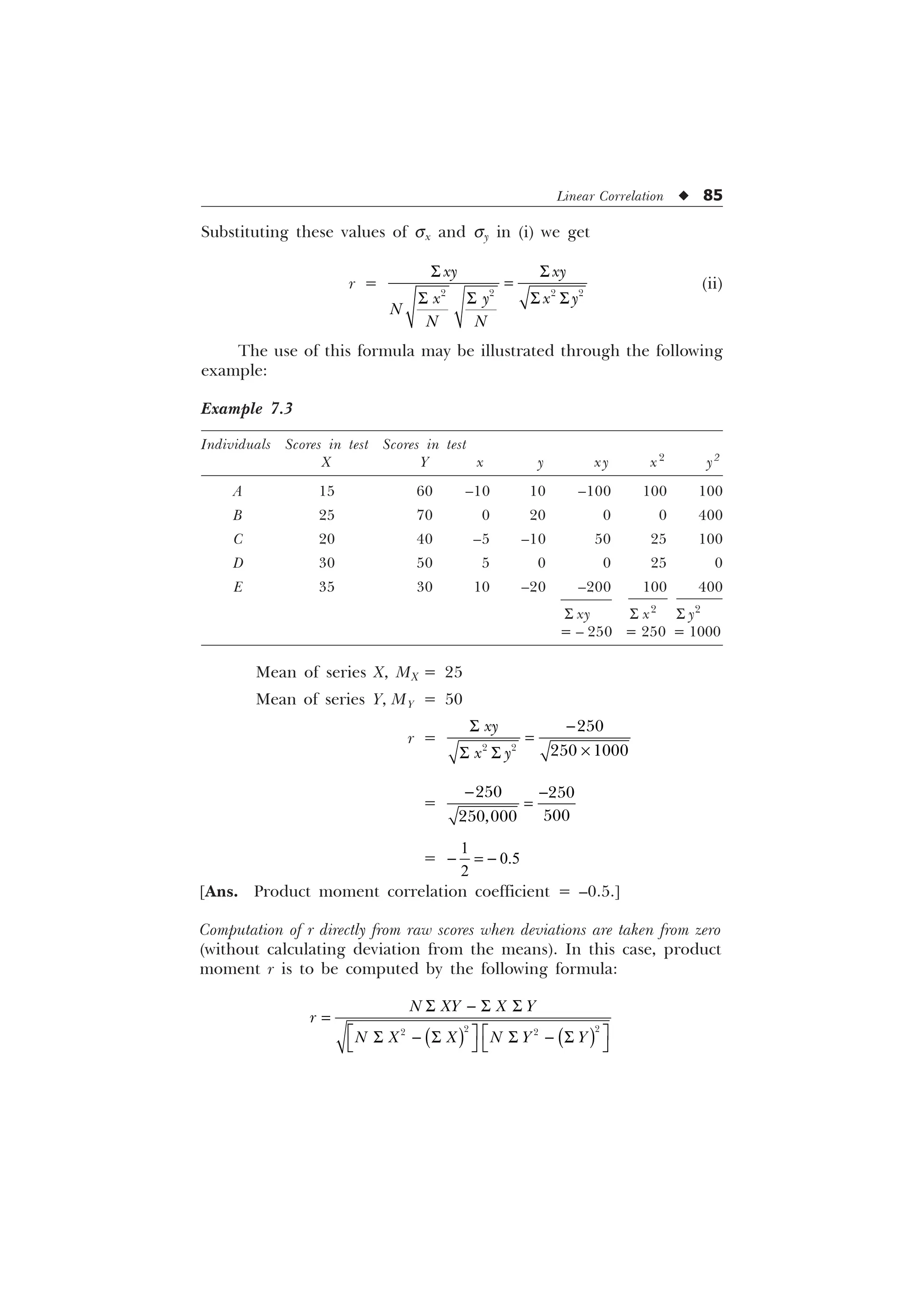 Linear Correlation u 85
Substituting these values of sx and sy in (i) we get
r =
6 6
6 6 6 6
   
[ [
[  [ 
1
1 1
(ii)
The use of this formula may be illustrated through the following
example:
Example 7.3
Individuals Scores in test Scores in test
X Y x y xy x2
y2
A 15 60 –10 10 –100 100 100
B 25 70 0 20 0 0 400
C 20 40 –5 –10 50 25 100
D 30 50 5 0 0 25 0
E 35 30 10 –20 –200 100 400
S xy S x2
S y2
= – 250 = 250 = 1000
Mean of series X, MX = 25
Mean of series Y, MY = 50
r =
6 
–
6 6
 

 
[
[ 
=
 


 
=
1
0.5
2
 
[Ans. Product moment correlation coefficient = –0.5.]
Computation of r directly from raw scores when deviations are taken from zero
(without calculating deviation from the means). In this case, product
moment r is to be computed by the following formula:
6  6 6
Ë Û Ë Û
6  6 6  6
Í Ý Í Ý
 
 
1 ; ; 
U
1 ; ; 1  
 