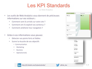 Les KPI Standards
http://fr.linkedin.com/in/paulcolombo/ @Polo_Seo
• Les outils de Web Analytics vous donnent de précieuses
informations sur vos visiteurs :
• Comment sont-ils arrivés sur votre site ?
• Comment ont-ils exploré vos contenus ?
• Comment améliorer leur navigation ?
• Grâce à ces informations vous pouvez
• Détecter vos points forts et faibles
• Suivre la réussite de vos objectifs
• Communication
• Marketing
• Business
• Opérationnels
Le Web Analytics
 