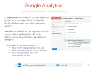 Google Analytics
http://fr.linkedin.com/in/paulcolombo/ @Polo_Seo
Les statistiques avancées : Les segments avancés
La segmentation avancée est un outil dont vous
pouvez vous servir pour filtrer les données
Google Analytics que vous affichez dans un
rapport.
À la différence des filtres, les segments avancés
ne nécessitent pas la création de profils
distincts car ils laissent intactes vos données
d'origine.
• Exemples de segments avancés
• Tout le trafic en provenance de Google
• Trafic en provenance des réseaux sociaux
• Trafic en provenance d’un zone
géographique précise
 