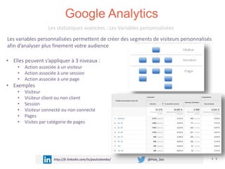 Google Analytics
http://fr.linkedin.com/in/paulcolombo/ @Polo_Seo
Les statistiques avancées : Les Variables personnalisées
• Elles peuvent s’appliquer à 3 niveaux :
• Action associée à un visiteur
• Action associée à une session
• Action associée à une page
• Exemples
• Visiteur
• Visiteur client ou non client
• Session
• Visiteur connecté ou non connecté
• Pages
• Visites par catégorie de pages
Les variables personnalisées permettent de créer des segments de visiteurs personnalisés
afin d’analyser plus finement votre audience
 