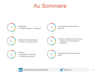 1 Introduction
• Le Web Analytics : Pourquoi ?
2 Quelques outils statistiques
• Retours d’expériences
3
Les Kpi’s
• Statistiques standards
• Statistiques avancés
4 Les moyens de présenter les
données
5
Pratique du tableau bord sur Exel
• Tableaux croisés dynamics
• Scroll bar
6 Explication et présentation des
datas
Au Sommaire
http://fr.linkedin.com/in/paulcolombo/ @Polo_Seo
 