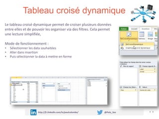 Tableau croisé dynamique
http://fr.linkedin.com/in/paulcolombo/ @Polo_Seo
Le tableau croisé dynamique permet de croiser plusieurs données
entre elles et de pouvoir les organiser via des filtres. Cela permet
une lecture simplifiée,
Mode de fonctionnement :
• Sélectionner les data souhaitées
• Aller dans insertion
• Puis sélectionner la data à mettre en forme
 