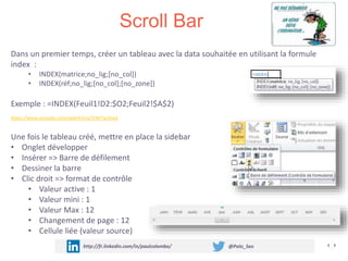 Scroll Bar
http://fr.linkedin.com/in/paulcolombo/ @Polo_Seo
Dans un premier temps, créer un tableau avec la data souhaitée en utilisant la formule
index :
• INDEX(matrice;no_lig;[no_col])
• INDEX(réf;no_lig;[no_col];[no_zone])
Exemple : =INDEX(Feuil1!D2:$O2;Feuil2!$A$2)
https://www.youtube.com/watch?v=gTC4KTw3SwA
Une fois le tableau créé, mettre en place la sidebar
• Onglet développer
• Insérer => Barre de défilement
• Dessiner la barre
• Clic droit => format de contrôle
• Valeur active : 1
• Valeur mini : 1
• Valeur Max : 12
• Changement de page : 12
• Cellule liée (valeur source)
 
