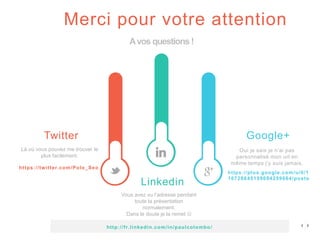 Merci pour votre attention
Avos questions !
Twitter
https://twitter.com/Polo_Seo
Linkedin
Vous avez vu l’adresse pendant
toute la présentation
normalement.
Dans le doute je la remet 
Google+
https://plus.google.com/u/0/1
16728645159094259664/posts
Oui je sais je n’ai pas
personnalisé mon url en
même temps j’y suis jamais.
http://fr.linkedin.com/in/paulcolombo/
Là où vous pouvez me trouver le
plus facilement.
 