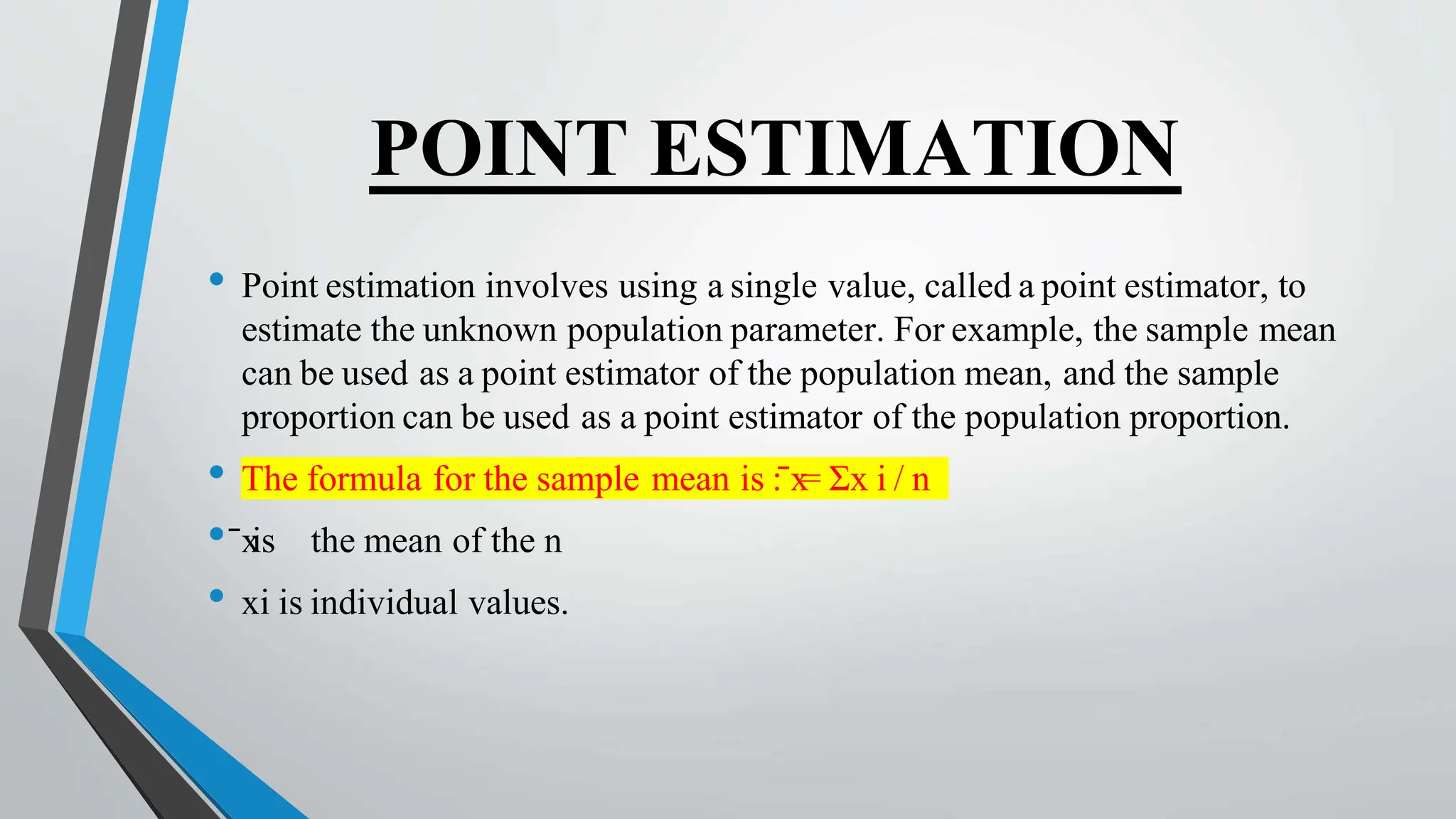 POINT ESTIMATION
• Point estimation involves using a single value, called a point estimator, to
estimate the unknown population parameter. For example, the sample mean
can be used as a point estimator of the population mean, and the sample
proportion can be used as a point estimator of the population proportion.
• The formula for the sample mean is : x
̄ = Σx i / n
• x
̄ is the mean of the n
• xi is individual values.
 