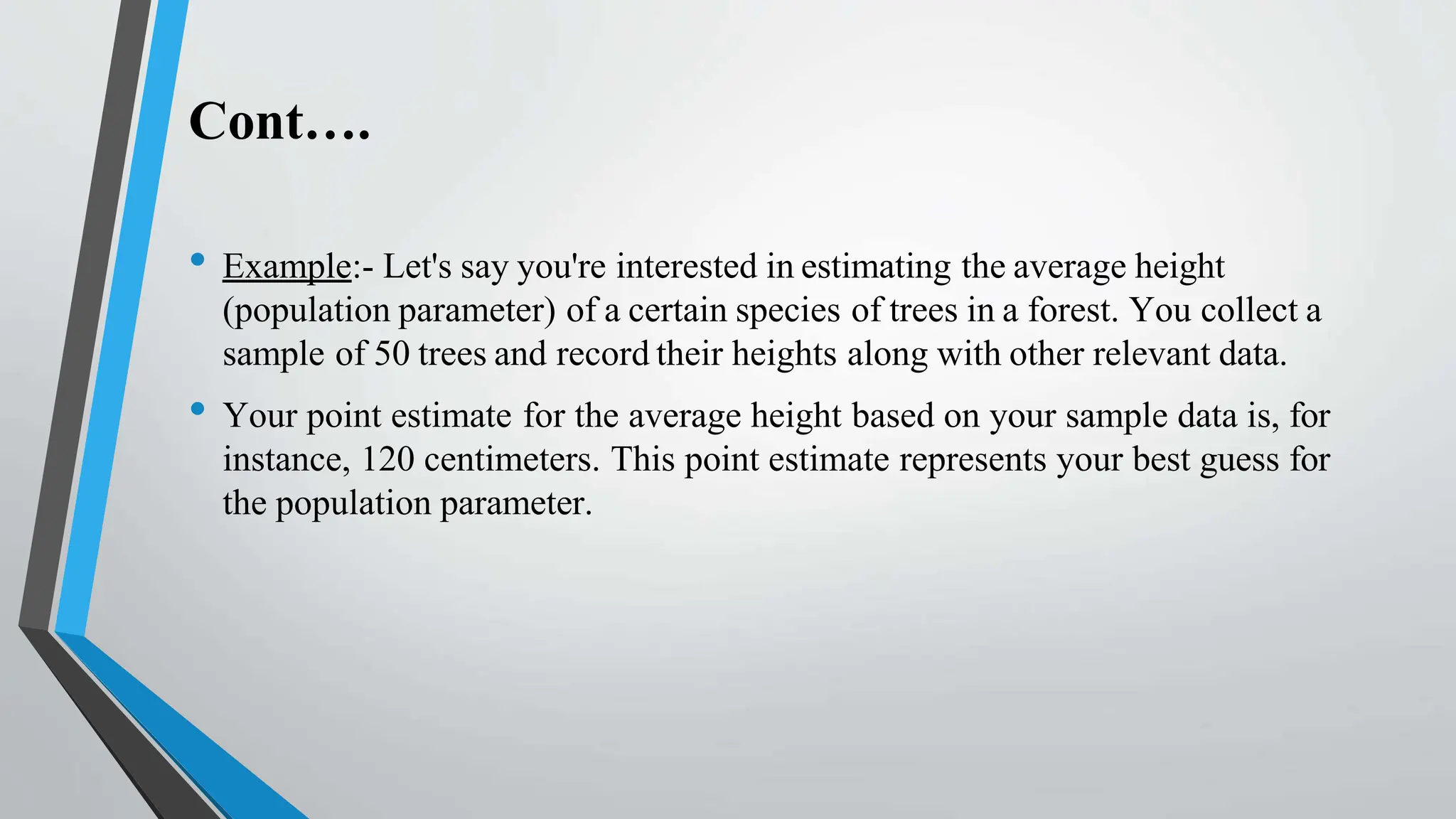 Cont….
• Example:- Let's say you're interested in estimating the average height
(population parameter) of a certain species of trees in a forest. You collect a
sample of 50 trees and record their heights along with other relevant data.
• Your point estimate for the average height based on your sample data is, for
instance, 120 centimeters. This point estimate represents your best guess for
the population parameter.
 