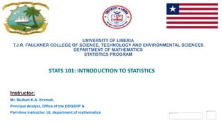 1
1
1
1
1
1
1
1
1
UNIVERSITY OF LIBERIA
T.J.R. FAULKNER COLLEGE OF SCIENCE, TECHNOLOGY AND ENVIRONMENTAL SCIENCES
DEPARTMENT OF MATHEMATICS
STATISTICS PROGRAM
STATS 101: INTRODUCTION TO STATISTICS
Instructor:
Mr. Mulbah K.A. Kromah,
Principal Analyst, Office of the DDGSDP &
Part-time instructor, UL department of mathematics
 